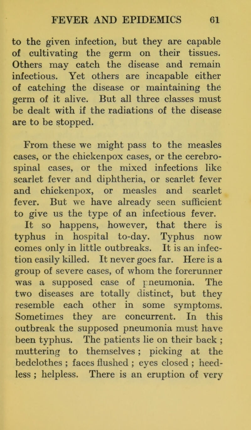 to the given infection, but they are capable of cultivating the germ on their tissues. Others may catch the disease and remain infectious. Yet others are incapable either of catching the disease or maintaining the germ of it alive. But all three classes must be dealt with if the radiations of the disease are to be stopped. From these we might pass to the measles cases, or the chickenpox cases, or the cerebro- spinal cases, or the mixed infections like scarlet fever and diphtheria, or scarlet fever and chickenpox, or measles and scarlet fever. But we have already seen sufficient to give us the type of an infectious fever. It so happens, however, that there is typhus in hospital to-day. Typhus now comes only in little outbreaks. It is an infec- tion easily killed. It never goes far. Here is a group of severe cases, of whom the forerunner was a supposed case of pneumonia. The two diseases are totally distinct, but they resemble each other in some symptoms. Sometimes they are concurrent. In this outbreak the supposed pneumonia must have been typhus. The patients lie on their back ; muttering to themselves ; picking at the bedclothes ; faces flushed ; eyes closed ; heed- less ; helpless. There is an eruption of very