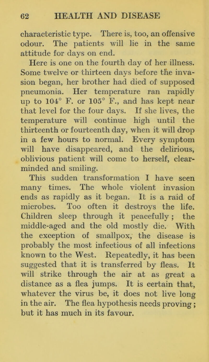 characteristic type. There is, too, an offensive odour. The patients will lie in the same attitude for days on end. Here is one on the fourth day of her illness. Some twelve or thirteen days before the inva- sion began, her brother had died of supposed pneumonia. Her temperature ran rapidly up to 104° F. or 105° F., and has kept near that level for the four days. If she lives, the temperature will continue high until the thirteenth or fourteenth day, when it will drop in a few hours to normal. Every symptom will have disappeared, and the delirious, oblivious patient will come to herself, clear- minded and smiling. This sudden transformation I have seen many times. The whole violent invasion ends as rapidly as it began. It is a raid of microbes. Too often it destroys the life. Children sleep through it peacefully; the middle-aged and the old mostly die. With the exception of smallpox, the disease is probably the most infectious of all infections known to the West. Repeatedly, it has been suggested that it is transferred by fleas. It will strike through the air at as great a distance as a flea jumps. It is certain that, whatever the virus be, it does not live long in the air. The flea hypothesis needs proving ; but it has much in its favour.