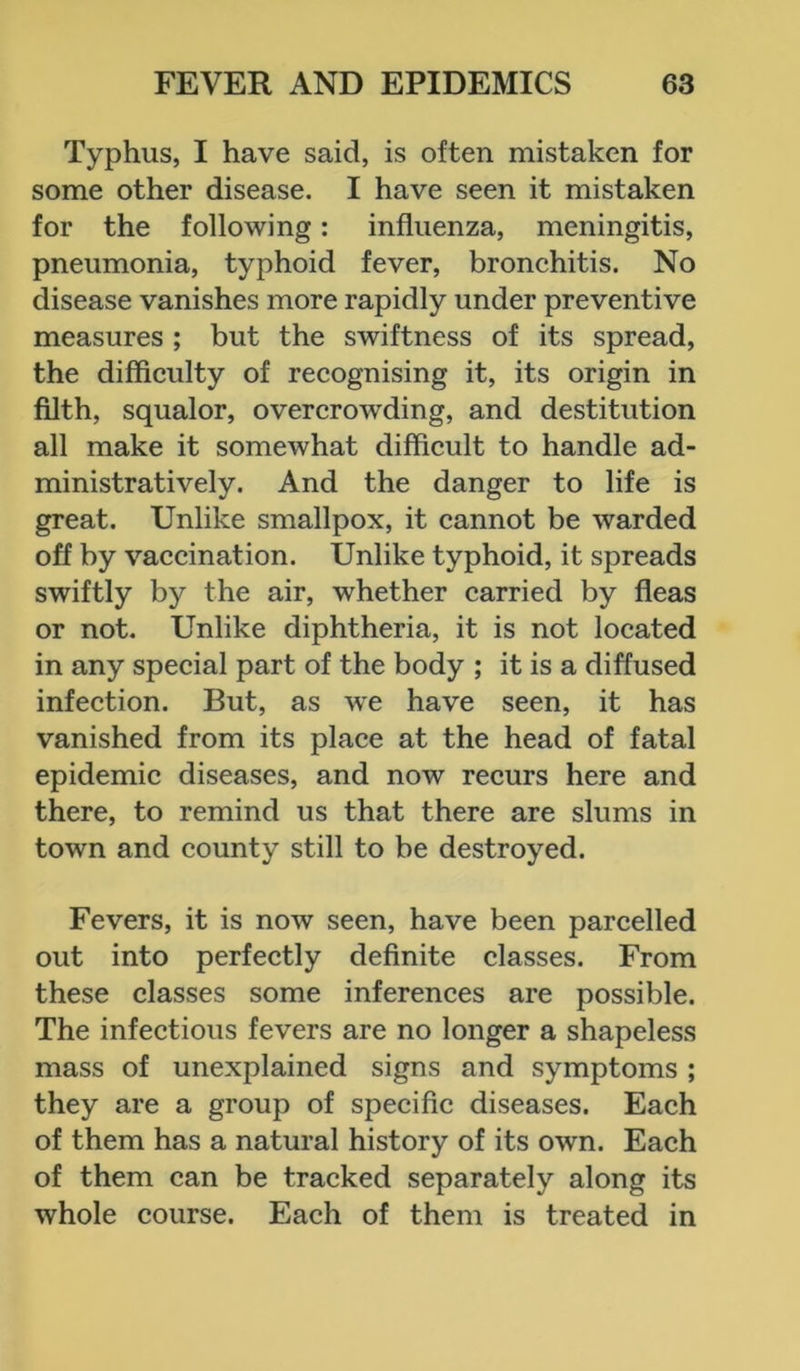 Typhus, I have said, is often mistaken for some other disease. I have seen it mistaken for the following: influenza, meningitis, pneumonia, typhoid fever, bronchitis. No disease vanishes more rapidly under preventive measures ; but the swiftness of its spread, the difficulty of recognising it, its origin in filth, squalor, overcrowding, and destitution all make it somewhat difficult to handle ad- ministratively. And the danger to life is great. Unlike smallpox, it cannot be warded off by vaccination. Unlike typhoid, it spreads swiftly by the air, whether carried by fleas or not. Unlike diphtheria, it is not located in any special part of the body ; it is a diffused infection. But, as we have seen, it has vanished from its place at the head of fatal epidemic diseases, and now recurs here and there, to remind us that there are slums in town and county still to be destroyed. Fevers, it is now seen, have been parcelled out into perfectly definite classes. From these classes some inferences are possible. The infectious fevers are no longer a shapeless mass of unexplained signs and symptoms ; they are a group of specific diseases. Each of them has a natural history of its own. Each of them can be tracked separately along its whole course. Each of them is treated in