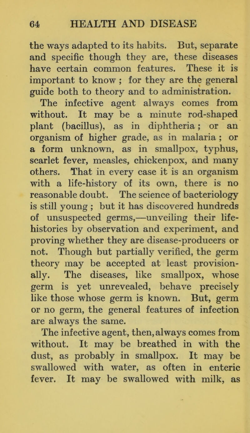 the ways adapted to its habits. But, separate and specific though they are, these diseases have certain common features. These it is important to know ; for they are the general guide both to theory and to administration. The infective agent always comes from without. It may be a minute rod-shaped plant (bacillus), as in diphtheria; or an organism of higher grade, as in malaria ; or a form unknown, as in smallpox, typhus, scarlet fever, measles, chickenpox, and many others. That in every case it is an organism with a life-history of its own, there is no reasonable doubt. The science of bacteriology is still young ; but it has discovered hundreds of unsuspected germs,—unveiling their life- histories by observation and experiment, and proving whether they are disease-producers or not. Though but partially verified, the germ theory may be accepted at least provision- ally. The diseases, like smallpox, whose germ is yet unrevealed, behave precisely like those whose germ is known. But, germ or no germ, the general features of infection are always the same. The infective agent, then, always comes from without. It may be breathed in with the dust, as probably in smallpox. It may be swallowed with water, as often in enteric fever. It may be swallowed with milk, as