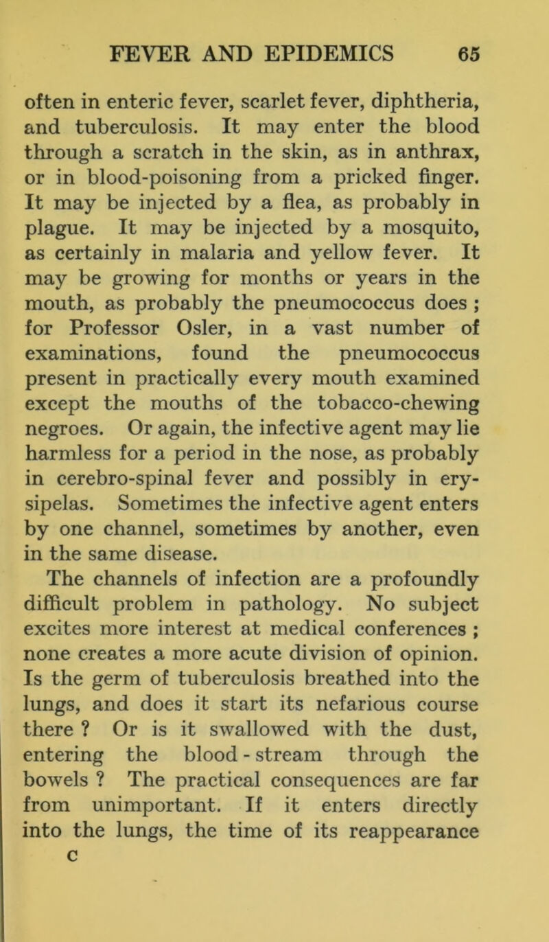 often in enteric fever, scarlet fever, diphtheria, and tuberculosis. It may enter the blood through a scratch in the skin, as in anthrax, or in blood-poisoning from a pricked finger. It may be injected by a flea, as probably in plague. It may be injected by a mosquito, as certainly in malaria and yellow fever. It may be growing for months or years in the mouth, as probably the pneumococcus does ; for Professor Osier, in a vast number of examinations, found the pneumococcus present in practically every mouth examined except the mouths of the tobacco-chewing negroes. Or again, the infective agent may lie harmless for a period in the nose, as probably in cerebro-spinal fever and possibly in ery- sipelas. Sometimes the infective agent enters by one channel, sometimes by another, even in the same disease. The channels of infection are a profoundly difficult problem in pathology. No subject excites more interest at medical conferences ; none creates a more acute division of opinion. Is the germ of tuberculosis breathed into the lungs, and does it start its nefarious course there ? Or is it swallowed with the dust, entering the blood - stream through the bowels ? The practical consequences are far from unimportant. If it enters directly into the lungs, the time of its reappearance c