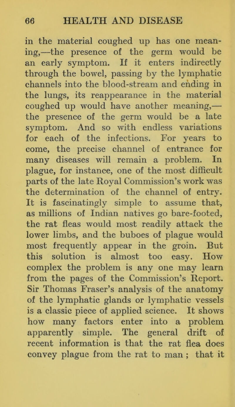 in the material coughed up has one mean- ing,—the presence of the germ would be an early symptom. If it enters indirectly through the bowel, passing by the lymphatic channels into the blood-stream and ending in the lungs, its reappearance in the material coughed up would have another meaning,— the presence of the germ would be a late symptom. And so with endless variations for each of the infections. For years to come, the precise channel of entrance for many diseases will remain a problem. In plague, for instance, one of the most difficult parts of the late Royal Commission’s work was the determination of the channel of entry. It is fascinatingly simple to assume that, as millions of Indian natives go bare-footed, the rat fleas would most readily attack the lower limbs, and the buboes of plague would most frequently appear in the groin. But this solution is almost too easy. How complex the problem is any one may learn from the pages of the Commission’s Report. Sir Thomas Fraser’s analysis of the anatomy of the lymphatic glands or lymphatic vessels is a classic piece of applied science. It shows how many factors enter into a problem apparently simple. The general drift of recent information is that the rat flea does convey plague from the rat to man ; that it