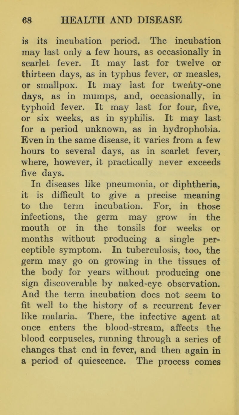 is its incubation period. The incubation may last only a few hours, as occasionally in scarlet fever. It may last for twelve or thirteen days, as in typhus fever, or measles, or smallpox. It may last for twenty-one days, as in mumps, and, occasionally, in typhoid fever. It may last for four, five, or six weeks, as in sj^philis. It may last for a period unknown, as in hydrophobia. Even in the same disease, it varies from a few hours to several days, as in scarlet fever, where, however, it practically never exceeds five days. In diseases like pneumonia, or diphtheria, it is difficult to give a precise meaning to the term incubation. For, in those infections, the germ may grow in the mouth or in the tonsils for weeks or months without producing a single per- ceptible symptom. In tuberculosis, too, the germ may go on growing in the tissues of the body for years without producing one sign discoverable by naked-eye observation. And the term incubation does not seem to fit well to the history of a recurrent fever like malaria. There, the infective agent at once enters the blood-stream, affects the blood corpuscles, running through a series of changes that end in fever, and then again in a period of quiescence. The process comes
