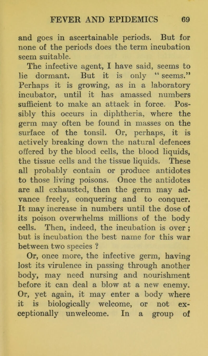 and goes in ascertainable periods. But for none of the periods does the term incubation seem suitable. The infective agent, I have said, seems to lie dormant. But it is only “ seems.” Perhaps it is growing, as in a laboratory incubator, until it has amassed numbers sufficient to make an attack in force. Pos- sibly this occurs in diphtheria, where the germ may often be found in masses on the surface of the tonsil. Or, perhaps, it is actively breaking down the natural defences offered by the blood cells, the blood liquids, the tissue cells and the tissue liquids. These all probably contain or produce antidotes to those living poisons. Once the antidotes are all exhausted, then the germ may ad- vance freely, conquering and to conquer. It may increase in numbers until the dose of its poison overwhelms millions of the body cells. Then, indeed, the incubation is over ; but is incubation the best name for this war between two species ? Or, once more, the infective germ, having lost its virulence in passing through another body, may need nursing and nourishment before it can deal a blow at a new enemy. Or, yet again, it may enter a body where it is biologically welcome, or not ex- ceptionally unwelcome. In a group of
