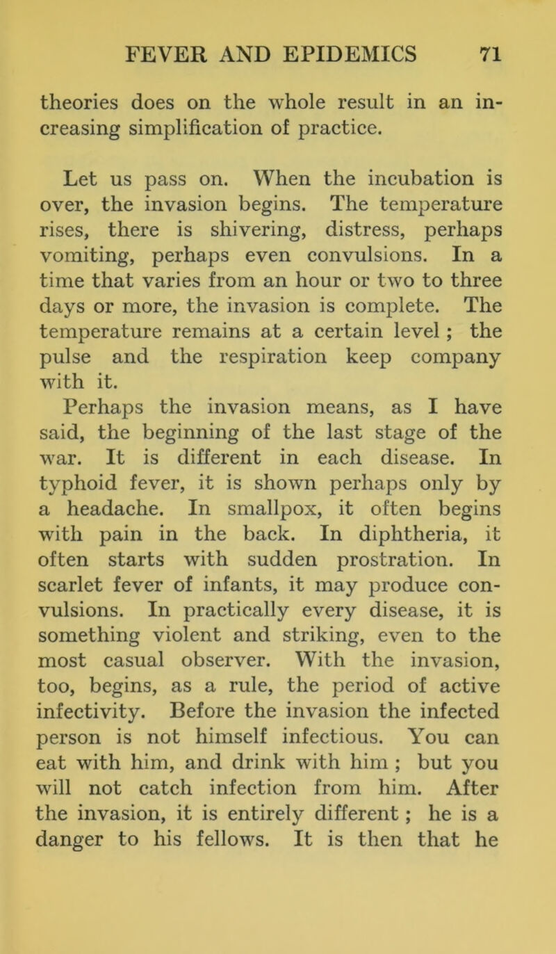 theories does on the whole result in an in- creasing simplification of practice. Let us pass on. When the incubation is over, the invasion begins. The temperature rises, there is shivering, distress, perhaps vomiting, perhaps even convulsions. In a time that varies from an hour or two to three days or more, the invasion is complete. The temperature remains at a certain level ; the pulse and the respiration keep company with it. Perhaps the invasion means, as I have said, the beginning of the last stage of the war. It is different in each disease. In typhoid fever, it is shown perhaps only by a headache. In smallpox, it often begins with pain in the back. In diphtheria, it often starts with sudden prostration. In scarlet fever of infants, it may produce con- vulsions. In practically every disease, it is something violent and striking, even to the most casual observer. With the invasion, too, begins, as a rule, the period of active infectivity. Before the invasion the infected person is not himself infectious. You can eat with him, and drink with him ; but you will not catch infection from him. After the invasion, it is entirely different; he is a danger to his fellows. It is then that he