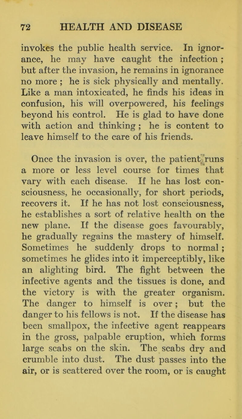 invokes the public health service. In ignor- ance, he may have caught the infection; but after the invasion, he remains in ignorance no more ; he is sick physically and mentally. Like a man intoxicated, he finds his ideas in confusion, his will overpowered, his feelings beyond his control. He is glad to have done with action and thinking ; he is content to leave himself to the care of his friends. Once the invasion is over, the patient runs a more or less level course for times that vary with each disease. If he has lost con- sciousness, he occasionally, for short periods, recovers it. If he has not lost consciousness, he establishes a sort of relative health on the new plane. If the disease goes favourably, he gradually regains the mastery of himself. Sometimes he suddenly drops to normal ; sometimes he glides into it imperceptibly, like an alighting bird. The fight between the infective agents and the tissues is done, and the victory is with the greater organism. The danger to himself is over; but the danger to his fellows is not. If the disease has been smallpox, the infective agent reappears in the gross, palpable eruption, which forms large scabs on the skin. The scabs dry and crumble into dust. The dust passes into the air, or is scattered over the room, or is caught
