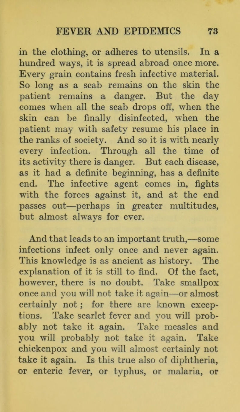 in the clothing, or adheres to utensils. In a hundred ways, it is spread abroad once more. Every grain contains fresh infective material. So long as a scab remains on the skin the patient remains a danger. But the day comes when all the scab drops off, when the skin can be finally disinfected, when the patient may with safety resume his place in the ranks of society. And so it is with nearly every infection. Through all the time of its activity there is danger. But each disease, as it had a definite beginning, has a definite end. The infective agent comes in, fights with the forces against it, and at the end passes out—perhaps in greater multitudes, but almost always for ever. And that leads to an important truth,—some infections infect only once and never again. This knowledge is as ancient as history. The explanation of it is still to find. Of the fact, however, there is no doubt. Take smallpox once and you will not take it again—or almost certainly not; for there are known excep- tions. Take scarlet fever and you will prob- ably not take it again. Take measles and you will probably not take it again. Take chickenpox and you will almost certainly not take it again. Is this true also of diphtheria, or enteric fever, or typhus, or malaria, or