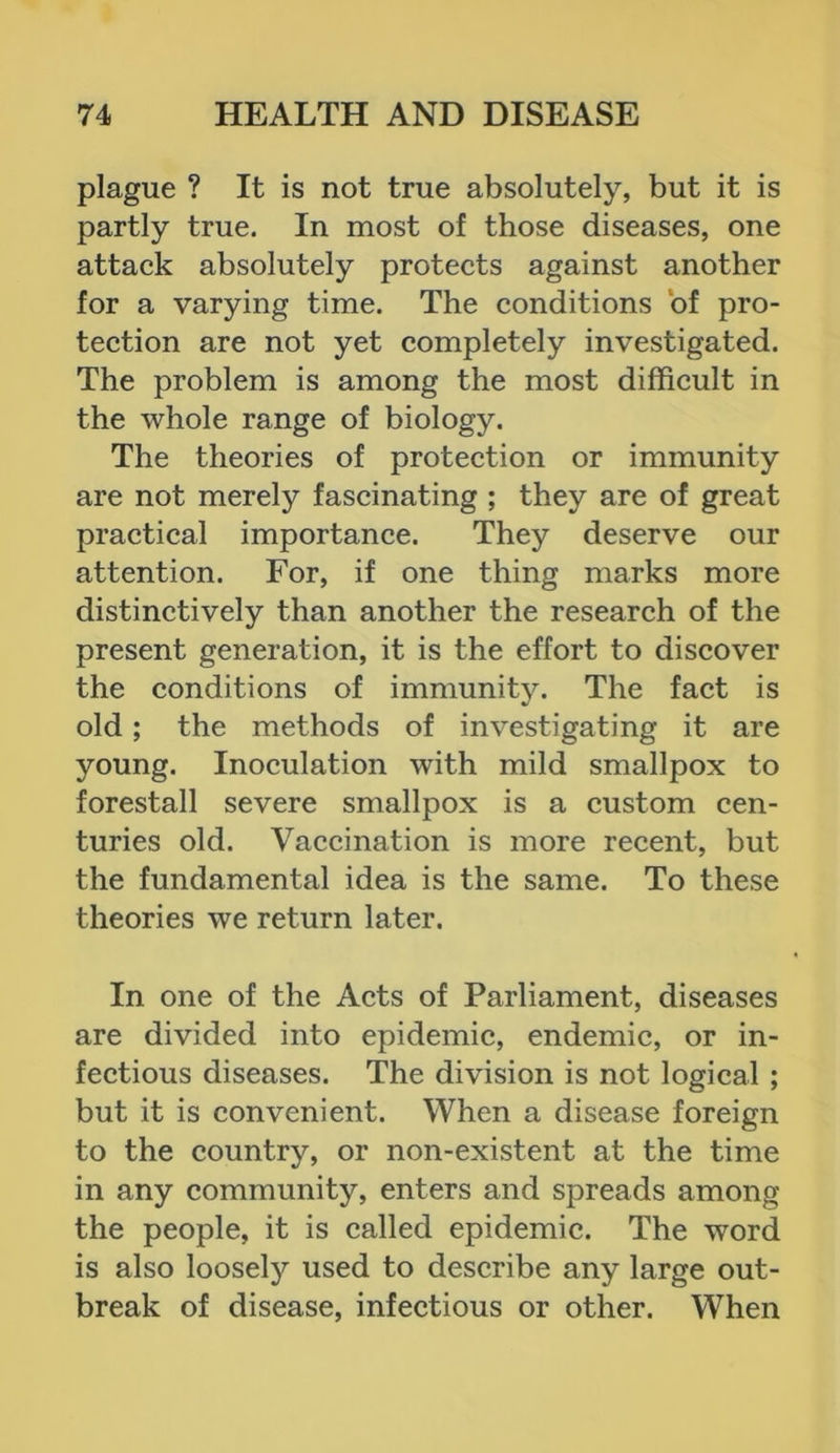 plague ? It is not true absolutely, but it is partly true. In most of those diseases, one attack absolutely protects against another for a varying time. The conditions of pro- tection are not yet completely investigated. The problem is among the most difficult in the whole range of biology. The theories of protection or immunity are not merely fascinating ; they are of great practical importance. They deserve our attention. For, if one thing marks more distinctively than another the research of the present generation, it is the effort to discover the conditions of immunity. The fact is old; the methods of investigating it are young. Inoculation with mild smallpox to forestall severe smallpox is a custom cen- turies old. Vaccination is more recent, but the fundamental idea is the same. To these theories we return later. In one of the Acts of Parliament, diseases are divided into epidemic, endemic, or in- fectious diseases. The division is not logical ; but it is convenient. When a disease foreign to the country, or non-existent at the time in any community, enters and spreads among the people, it is called epidemic. The word is also loosely used to describe any large out- break of disease, infectious or other. When