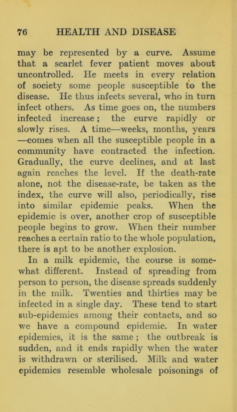 may be represented by a curve. Assume that a scarlet fever patient moves about uncontrolled. He meets in every relation of society some people susceptible to the disease. He thus infects several, who in turn infect others. As time goes on, the numbers infected increase; the curve rapidly or slowly rises. A time—weeks, months, years —comes when all the susceptible people in a community have contracted the infection. Gradually, the curve declines, and at last again reaches the level. If the death-rate alone, not the disease-rate, be taken as the index, the curve will also, periodically, rise into similar epidemic peaks. When the epidemic is over, another crop of susceptible people begins to grow. When their number reaches a certain ratio to the whole population, there is apt to be another explosion. In a milk epidemic, the course is some- what different. Instead of spreading from person to person, the disease spreads suddenly in the milk. Twenties and thirties may be infected in a single day. These tend to start sub-epidemics among their contacts, and so we have a compound epidemic. In water epidemics, it is the same ; the outbreak is sudden, and it ends rapidly when the water is withdrawn or sterilised. Milk and water epidemics resemble wholesale poisonings of