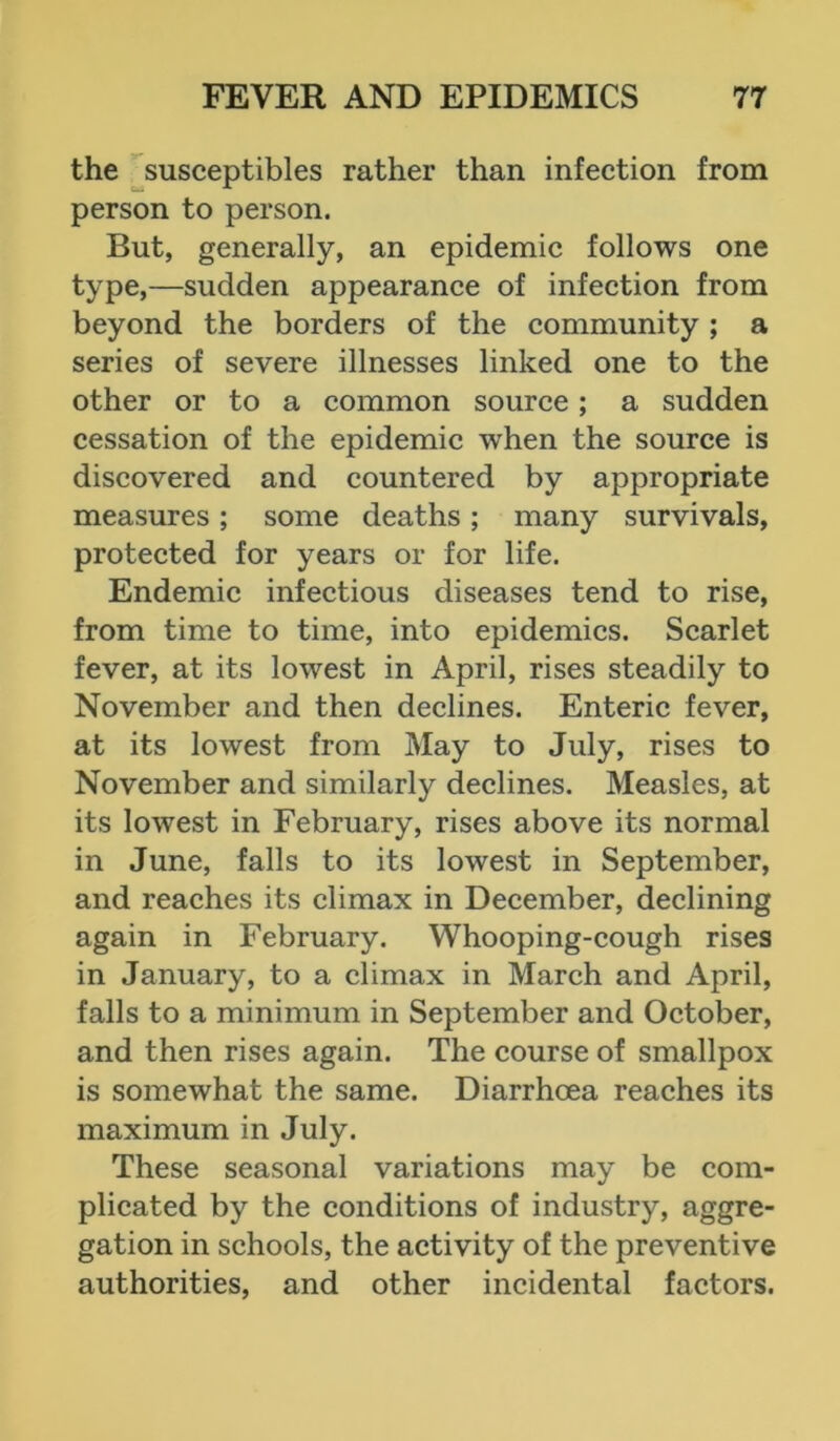 the susceptibles rather than infection from person to person. But, generally, an epidemic follows one type,—sudden appearance of infection from beyond the borders of the community ; a series of severe illnesses linked one to the other or to a common source; a sudden cessation of the epidemic when the source is discovered and countered by appropriate measures; some deaths; many survivals, protected for years or for life. Endemic infectious diseases tend to rise, from time to time, into epidemics. Scarlet fever, at its lowest in April, rises steadily to November and then declines. Enteric fever, at its lowest from May to July, rises to November and similarly declines. Measles, at its lowest in February, rises above its normal in June, falls to its lowest in September, and reaches its climax in December, declining again in February. Whooping-cough rises in January, to a climax in March and April, falls to a minimum in September and October, and then rises again. The course of smallpox is somewhat the same. Diarrhoea reaches its maximum in July. These seasonal variations may be com- plicated by the conditions of industry, aggre- gation in schools, the activity of the preventive authorities, and other incidental factors.