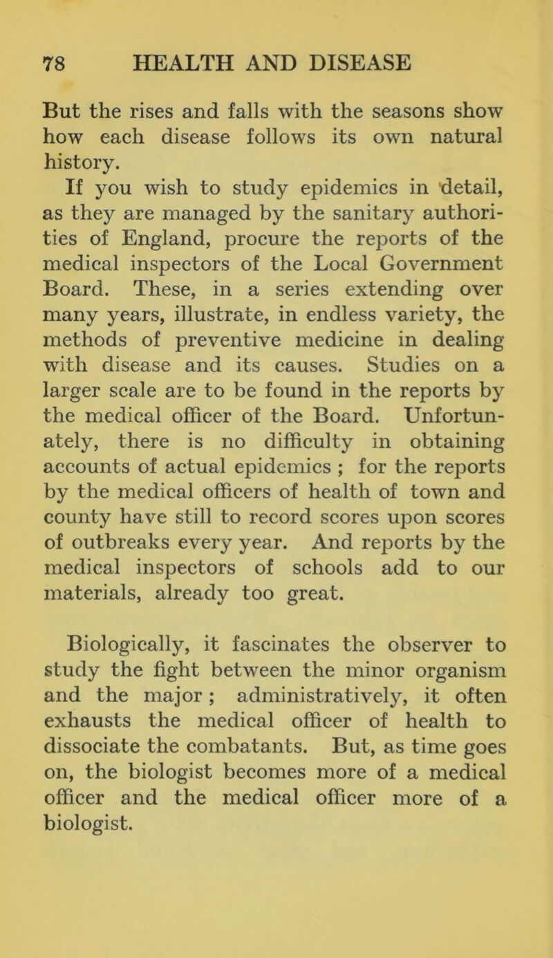 But the rises and falls with the seasons show how each disease follows its own natural history. If you wish to study epidemics in 'detail, as they are managed by the sanitary authori- ties of England, procure the reports of the medical inspectors of the Local Government Board. These, in a series extending over many years, illustrate, in endless variety, the methods of preventive medicine in dealing with disease and its causes. Studies on a larger scale are to be found in the reports by the medical officer of the Board. Unfortun- ately, there is no difficulty in obtaining accounts of actual epidemics ; for the reports by the medical officers of health of town and county have still to record scores upon scores of outbreaks every year. And reports by the medical inspectors of schools add to our materials, already too great. Biologically, it fascinates the observer to study the fight between the minor organism and the major; administratively, it often exhausts the medical officer of health to dissociate the combatants. But, as time goes on, the biologist becomes more of a medical officer and the medical officer more of a biologist.