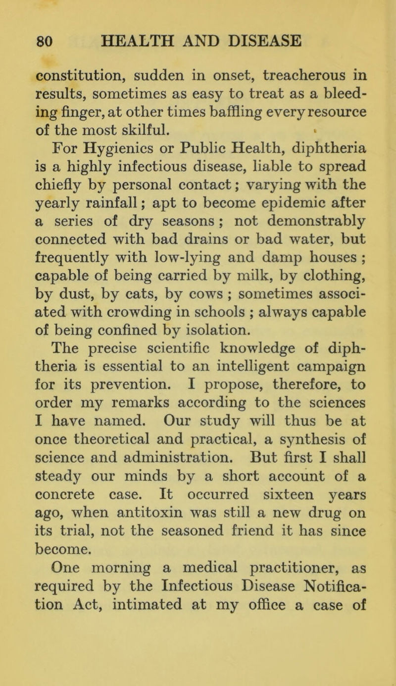 constitution, sudden in onset, treacherous in results, sometimes as easy to treat as a bleed- ing finger, at other times baffling every resource of the most skilful. For Hygienics or Public Health, diphtheria is a highly infectious disease, liable to spread chiefly by personal contact; varying with the yearly rainfall; apt to become epidemic after a series of dry seasons; not demonstrably connected with bad drains or bad water, but frequently with low-lying and damp houses ; capable of being carried by milk, by clothing, by dust, by cats, by cows ; sometimes associ- ated with crowding in schools ; always capable of being confined by isolation. The precise scientific knowledge of diph- theria is essential to an intelligent campaign for its prevention. I propose, therefore, to order my remarks according to the sciences I have named. Our study will thus be at once theoretical and practical, a synthesis of science and administration. But first I shall steady our minds by a short account of a concrete case. It occurred sixteen years ago, when antitoxin was still a new drug on its trial, not the seasoned friend it has since become. One morning a medical practitioner, as required by the Infectious Disease Notifica- tion Act, intimated at my office a case of