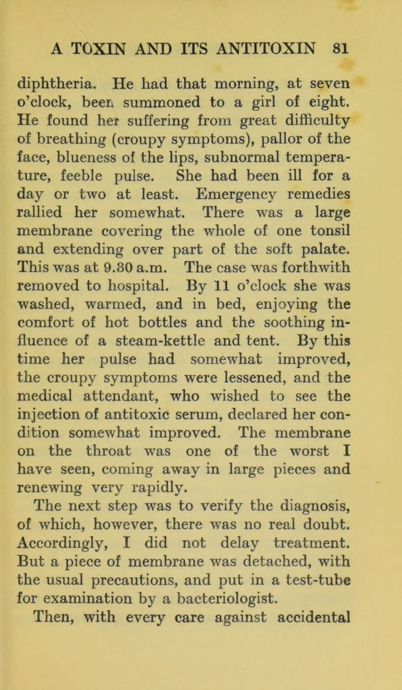 diphtheria. He had that morning, at seven o’clock, been summoned to a girl of eight. He found her suffering from great difficulty of breathing (croupy symptoms), pallor of the face, blueness of the lips, subnormal tempera- ture, feeble pulse. She had been ill for a day or two at least. Emergency remedies rallied her somewhat. There was a large membrane covering the whole of one tonsil and extending over part of the soft palate. This was at 9.80 a.m. The case was forthwith removed to hospital. By 11 o’clock she was washed, warmed, and in bed, enjoying the comfort of hot bottles and the soothing in- fluence of a steam-kettle and tent. By this time her pulse had someAvhat improved, the croupy symptoms were lessened, and the medical attendant, who wished to see the injection of antitoxic serum, declared her con- dition somewhat improved. The membrane on the throat was one of the worst I have seen, coming away in large pieces and renewing very rapidly. The next step was to verify the diagnosis, of which, however, there was no real doubt. Accordingly, I did not delay treatment. But a piece of membrane was detached, with the usual precautions, and put in a test-tube for examination by a bacteriologist. Then, with every care against accidental