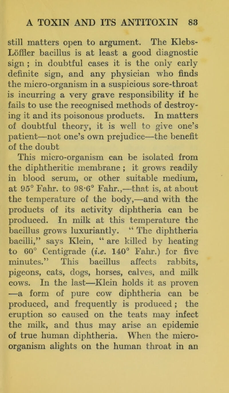 still matters open to argument. The Klebs- Loffler bacillus is at least a good diagnostic sign ; in doubtful cases it is the only early definite sign, and any physician who finds the micro-organism in a suspicious sore-throat is incurring a very grave responsibility if he fails to use the recognised methods of destroy- ing it and its poisonous products. In matters of doubtful theory, it is well to give one’s patient—not one’s own prejudice—the benefit of the doubt This micro-organism can be isolated from the diphtheritic membrane ; it grows readily in blood serum, or other suitable medium, at 95° Fahr. to 98*6° Fahr.,—that is, at about the temperature of the body,—and with the products of its activity diphtheria can be produced. In milk at this temperature the bacillus grows luxuriantly. “ The diphtheria bacilli,” says Klein, “ are killed by heating to 60° Centigrade (i.e. 140° Fahr.) for five minutes.” This bacillus affects rabbits, pigeons, cats, dogs, horses, calves, and milk cows. In the last—Klein holds it as proven —a form of pure cow diphtheria can be produced, and frequently is produced ; the eruption so caused on the teats may infect the milk, and thus may arise an epidemic of true human diphtheria. When the micro- organism alights on the human throat in an