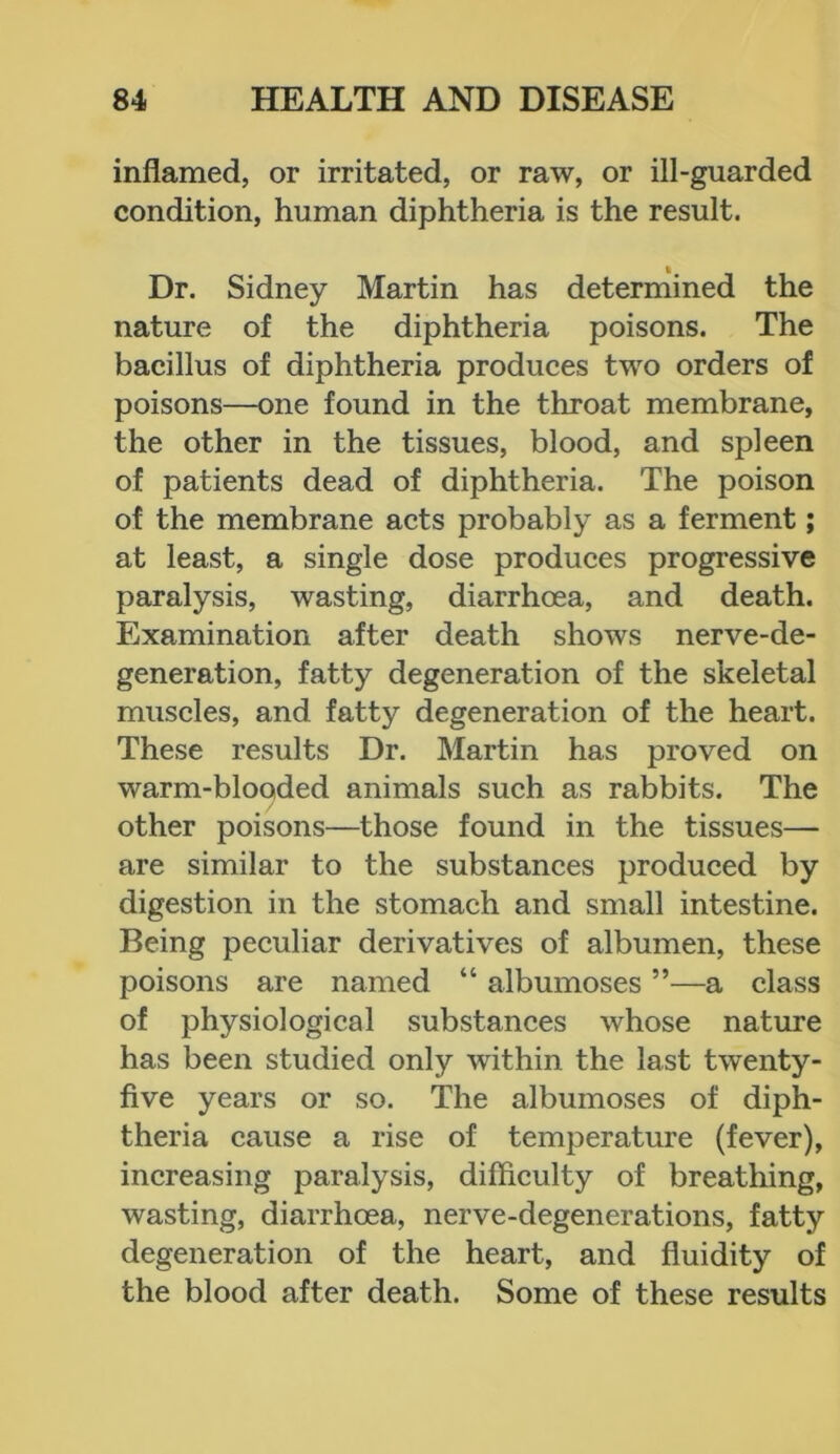 inflamed, or irritated, or raw, or ill-guarded condition, human diphtheria is the result. Dr. Sidney Martin has determined the nature of the diphtheria poisons. The bacillus of diphtheria produces two orders of poisons—one found in the throat membrane, the other in the tissues, blood, and spleen of patients dead of diphtheria. The poison of the membrane acts probably as a ferment; at least, a single dose produces progressive paralysis, wasting, diarrhoea, and death. Examination after death shows nerve-de- generation, fatty degeneration of the skeletal muscles, and fatty degeneration of the heart. These results Dr. Martin has proved on warm-blooded animals such as rabbits. The other poisons—those found in the tissues— are similar to the substances produced by digestion in the stomach and small intestine. Being peculiar derivatives of albumen, these poisons are named “ albumoses ”—a class of physiological substances whose nature has been studied only within the last twenty- five years or so. The albumoses of diph- theria cause a rise of temperature (fever), increasing paralysis, difficulty of breathing, wasting, diarrhoea, nerve-degenerations, fatty degeneration of the heart, and fluidity of the blood after death. Some of these results