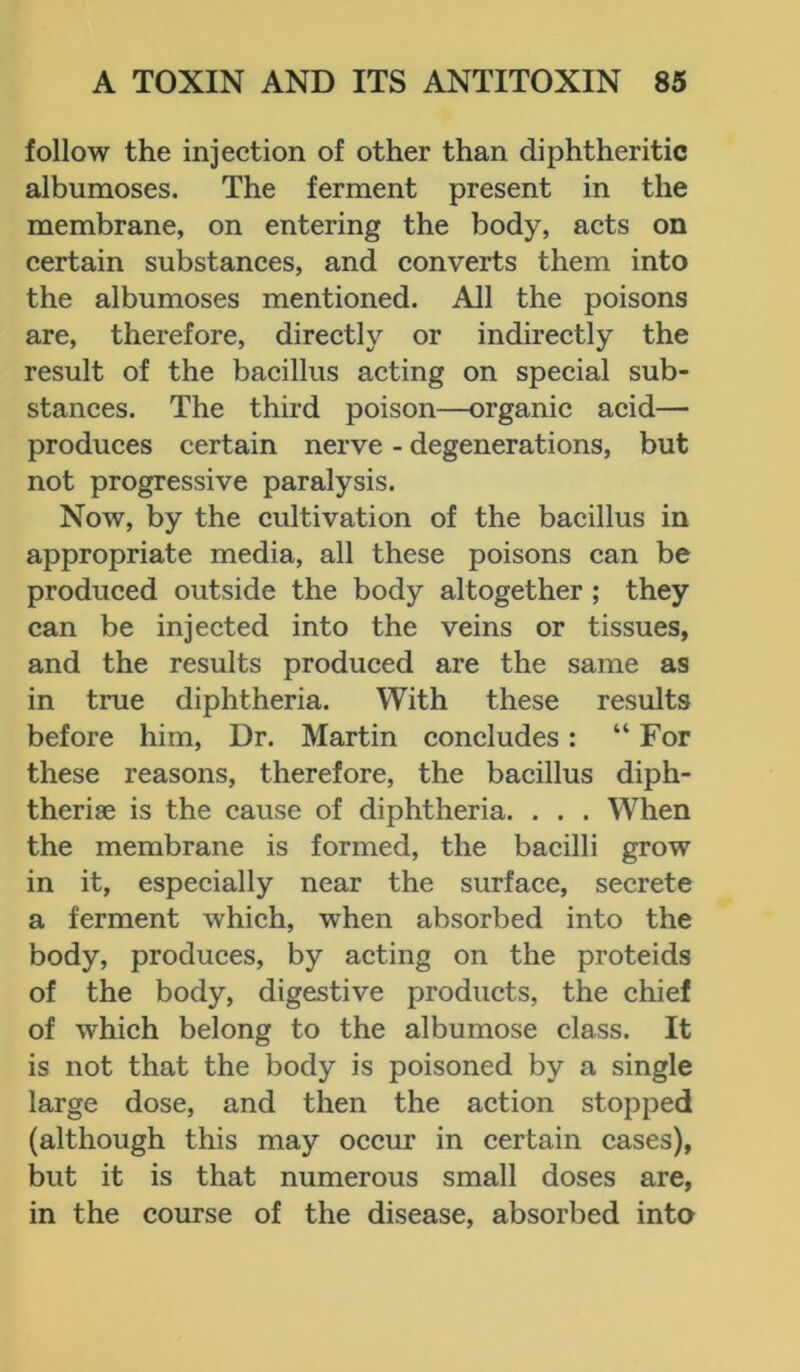 follow the injection of other than diphtheritic albumoses. The ferment present in the membrane, on entering the body, acts on certain substances, and converts them into the albumoses mentioned. All the poisons are, therefore, directly or indirectly the result of the bacillus acting on special sub- stances. The third poison—organic acid— produces certain nerve - degenerations, but not progressive paralysis. Now, by the cultivation of the bacillus in appropriate media, all these poisons can be produced outside the body altogether ; they can be injected into the veins or tissues, and the results produced are the same as in true diphtheria. With these results before him, Dr. Martin concludes: “For these reasons, therefore, the bacillus diph- therise is the cause of diphtheria. . . . When the membrane is formed, the bacilli grow in it, especially near the surface, secrete a ferment which, when absorbed into the body, produces, by acting on the proteids of the body, digestive products, the chief of which belong to the albumose class. It is not that the body is poisoned by a single large dose, and then the action stopped (although this may occur in certain cases), but it is that numerous small doses are, in the course of the disease, absorbed into