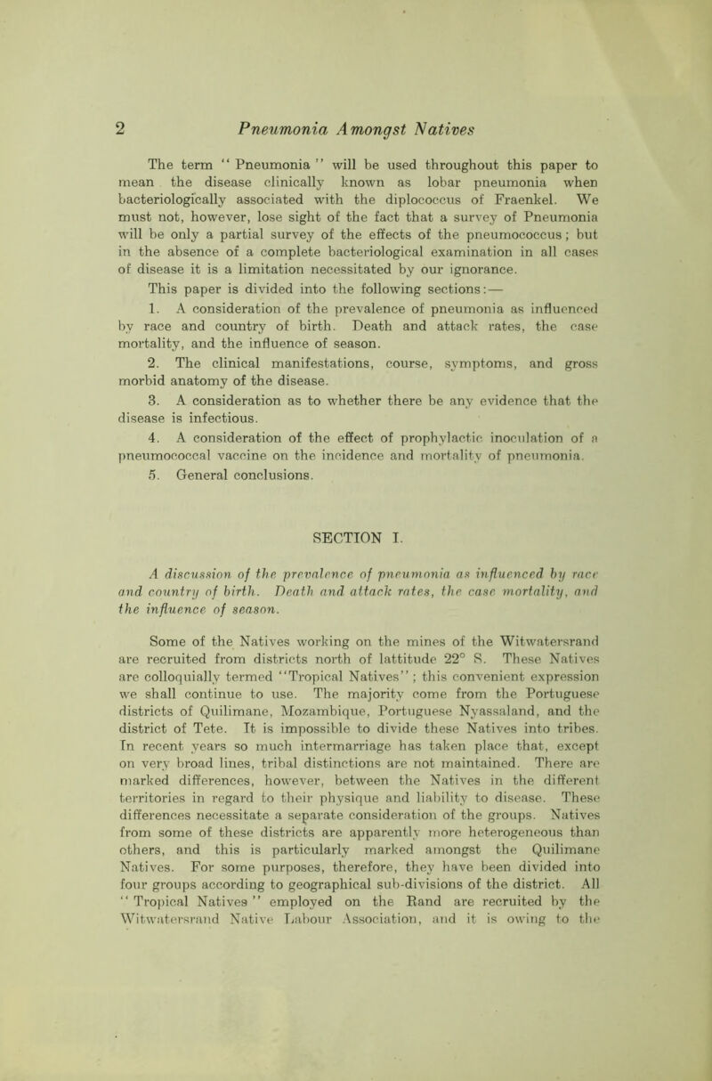 The term “ Pneumonia ” will be used throughout this paper to mean the disease clinically known as lobar pneumonia when bacteriologically associated with the diplococcus of Fraenkel. We must not, however, lose sight of the fact that a survey of Pneumonia will be only a partial survey of the effects of the pneumococcus; but in the absence of a complete bacteriological examination in all cases of disease it is a limitation necessitated by our ignorance. This paper is divided into the following sections: — 1. A consideration of the prevalence of pneumonia as influenced by race and country of birth. Death and attack rates, the case mortality, and the influence of season. 2. The clinical manifestations, course, symptoms, and gross morbid anatomy of the disease. 3. A consideration as to whether there be any evidence that the disease is infectious. 4. A consideration of the effect of prophylactic inoculation of a pneumococcal vaccine on the incidence and mortality of pneumonia. 5. General conclusions. SECTION I. A discussion of the prevalence of pneumonia as influenced by race and country of birth. Death and. attach rates, the case mortality, and the influence of season. Some of the Natives working on the mines of the Witwatersrand are recruited from districts north of lattitude 22° S. These Natives are colloquially termed “Tropical Natives’’; this convenient expression we shall continue to use. The majority come from the Portuguese districts of Quilimane, Mozambique, Portuguese Nyassaland, and the district of Tete. It is impossible to divide these Natives into tribes. In recent years so much intermarriage has taken place that, except on very broad lines, tribal distinctions are not maintained. There are marked differences, however, between the Natives in the different territories in regard to their physique and liability to disease. These differences necessitate a separate consideration of the groups. Natives from some of these districts are apparently more heterogeneous than others, and this is particularly marked amongst the Quilimane Natives. For some purposes, therefore, they have been divided into four groups according to geographical sub-divisions of the district. All “ Tropical Natives ” employed on the Rand are recruited by the Witwatersrand Native Labour Association, and it is owing to the