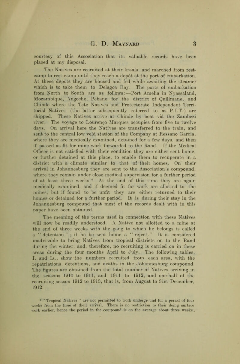 courtesy of this Association that its valuable records have been placed at my disposal. The Natives are recruited at their kraals, and marched from rest- camp to rest-camp until they reach a depot at the port of embarkation. At these depots they are housed and fed while awaiting the steamer which is to take them to Delagoa Bay. The ports of embarkation from North to South are as follows:—Port Amelia in Nyassaland, Mozambique, Angoche, Pebane for the district of Quilimane, and C’hinde where the Tete Natives and Protectorate Independent Terri- torial Natives (the latter subsequently referred to as P.I.T.) are shipped. These Natives arrive at Ohinde by boat via the Zambezi river. The voyage to Lourenqo Marques occupies from five to twelve days. On arrival here the Natives are transferred to the train, and sent to the central low veld station of the Company at Ressano Garcia, where they are medically examined, detained for a few days, and then if passed as fit for mine work forwarded to the Rand. If the Medical Officer is not satisfied with their condition they are either sent home, or further detained at this place, to enable them to recuperate in a district with a climate similar to that of their homes. On their arrival in Johannesburg they are sent to the Association’s compound, where they remain under close medical supervision for a further period of at least three weeks.* At the end of this time they are again medically examined, and if deemed fit for work are allotted to the mines, but if found to be unfit they are either returned to their homes or detained for a further period. It is during their stay in the Johannesburg compound that most of the records dealt with in this paper have been obtained. The meaning of the terms used in connection with these Natives will now be readily understood. A Native not allotted to a mine at the end of three weeks with the gang to which he belongs is called a “detention”; if he be sent home a “reject.” It is considered inadvisable to bring Natives from tropical districts on to the Rand during the winter, and, therefore, no recruiting is carried on in these areas during the four months April to July. The following tables, I. and Ia., show the numbers recruited from each area, with the repatriations, detentions, and deaths in the Johannesburg compound. The figures are obtained from the total number of Natives arriving in the seasons 1910 to 1911, and 1911 to 1912, and one-half of the recruiting season 1912 to 1913, that is, from August to 31st December, 1912. * “ Tropical Natives ” are not permitted to work underground for a period of four weeks from the time of their arrival. There is no lestriction to their doing surface work earlier, hence the period in the compound is on the average about three weeks .