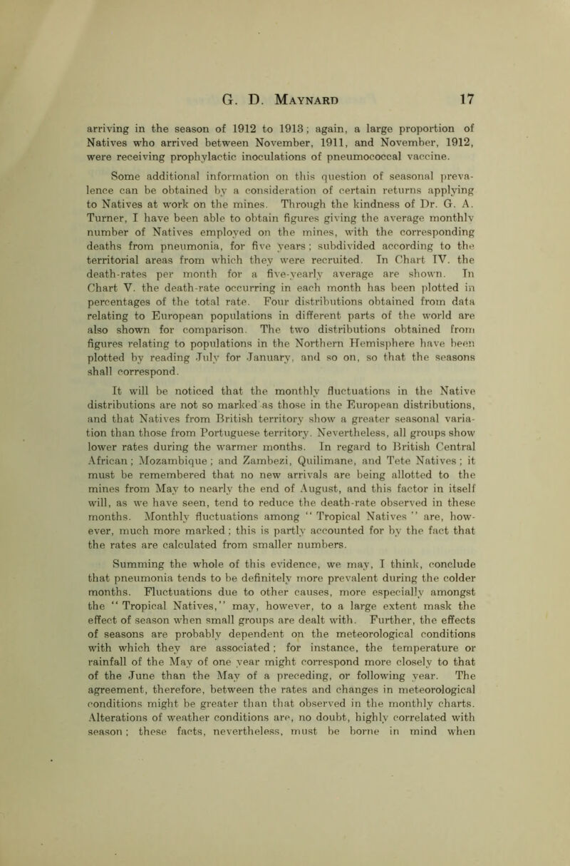 arriving in the season of 1912 to 1913; again, a large proportion of Natives who arrived between November, 1911, and November, 1912, were receiving prophylactic inoculations of pneumococcal vaccine. Some additional information on this question of seasonal preva- lence can be obtained by a consideration of certain returns applying to Natives at work on the mines. Through the kindness of Dr. G. A. Turner, I have been able to obtain figures giving the average monthlv number of Natives employed on the mines, with the corresponding deaths from pneumonia, for five years ; subdivided according to the territorial areas from which they were recruited. Tn Chart TV. the death-rates per month for a five-yearly average are shown. Tn Chart V. the death-rate occurring in each month has been plotted in percentages of the total rate. Four distributions obtained from data relating to European populations in different parts of the world are also shown for comparison. The two distributions obtained from figures relating to populations in the Northern Hemisphere have been plotted by reading July for January, and so on, so that the seasons shall correspond. It will be noticed that the monthly fluctuations in the Native distributions are not so marked as those in the European distributions, and that Natives from British territory show a greater seasonal varia- tion than those from Portuguese territory. Nevertheless, all groups show lower rates during the warmer months. Tn regard to British Central African ; Mozambique ; and Zambezi, Quilimane, and Tete Natives ; it must be remembered that no new arrivals are being allotted to the mines from May to nearly the end of August, and this factor in itself will, as we have seen, tend to reduce the death-rate observed in these months. Monthly fluctuations among “ Tropical Natives ” are, how- ever, much more marked ; this is partly accounted for by the fact that the rates are calculated from smaller numbers. Summing the whole of this evidence, we may, T think, conclude that pneumonia tends to be definitely more prevalent during the colder months. Fluctuations due to other causes, more especially amongst the “Tropical Natives,’’ may, however, to a large extent mask the effect of season when small groups are dealt with. Further, the effects of seasons are probably dependent on the meteorological conditions with which they are associated; for instance, the temperature or rainfall of the May of one year might correspond more closely to that of the June than the May of a preceding, or following year. The agreement, therefore, between the rates and changes in meteorological conditions might be greater than that observed in the monthly charts. Alterations of weather conditions are, no doubt, highly correlated with season ; these facts, nevertheless, must be borne in mind when