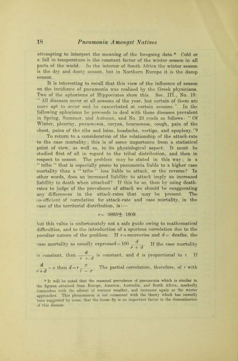 attempting to interpret the meaning of the foregoing data.* Cold or a fall in temperature is the constant factor of the winter season in all parts of the world. In the interior of South Africa the winter season is the dry and dusty season, but in Northern Europe it is the damp season. It is interesting to recall that this view of the influence of season on the incidence of pneumonia was realised by the Greek physicians. Two of the aphorisms of Hippocrates show this. Sec. III., No. 19: “ All diseases occur at all seasons of the year, but certain of them are more apt to occur and be exacerbated at certain seasons.” In the following aphorisms he proceeds to deal with those diseases prevalent in Spring, Summer, and Autumn, and No. 23 reads as follows: “Of Winter, pleurisy, pneumonia, coryza, hoarseness, cough, pain of the chest, pains of the ribs and loins, headache, vertigo, and apoplexy.”9 To return to a consideration of the relationship of the attack-rate to the case mortality; this is of some importance from a statistical point of view, as well as, in its physiological aspect. It must be studied first of all in regard to the tribal distribution, and then in respect to season. The problem may be stated in this way; is a “ tribe ” that is especially prone to pneumonia liable to a higher case mortality than a “ tribe ” less liable to attack, or the reverse? In other words, does an increased liability to attack imply an increased liability to death when attacked? If this be so, then by using death- rates to judge of the prevalence of attack we should be exaggerating any differences in the attack-rates that may be present. The co-efficient of correlation for attack-rate and case mortality, in the case of the territorial distribution, is:— r= 3895^-1809 but this value is unfortunately not a safe guide owing to mathematical difficulties, and to the introduction of a spurious correlation due to the peculiar nature of the problem. If r = recoveries and d = deaths, the case mortality as usually expressed = 100 d r + d If the case mortality is constant, then ———’s constant'> and d is proportional to r. If = x then d = r—— The partial correlation, therefore, of r with r + d 1 — x * It will be noted that the seasonal prevalence of pneumonia which is similar in the figures obtained from Europe, America, Australia, and South Africa, markedly diminishes with the advent of warmer weather, and increases again as the winter approaches. This phenomenon is not consonant with the theory which has recently been suggested by some, that the house fly is an important factor in the dissemination of this disease.