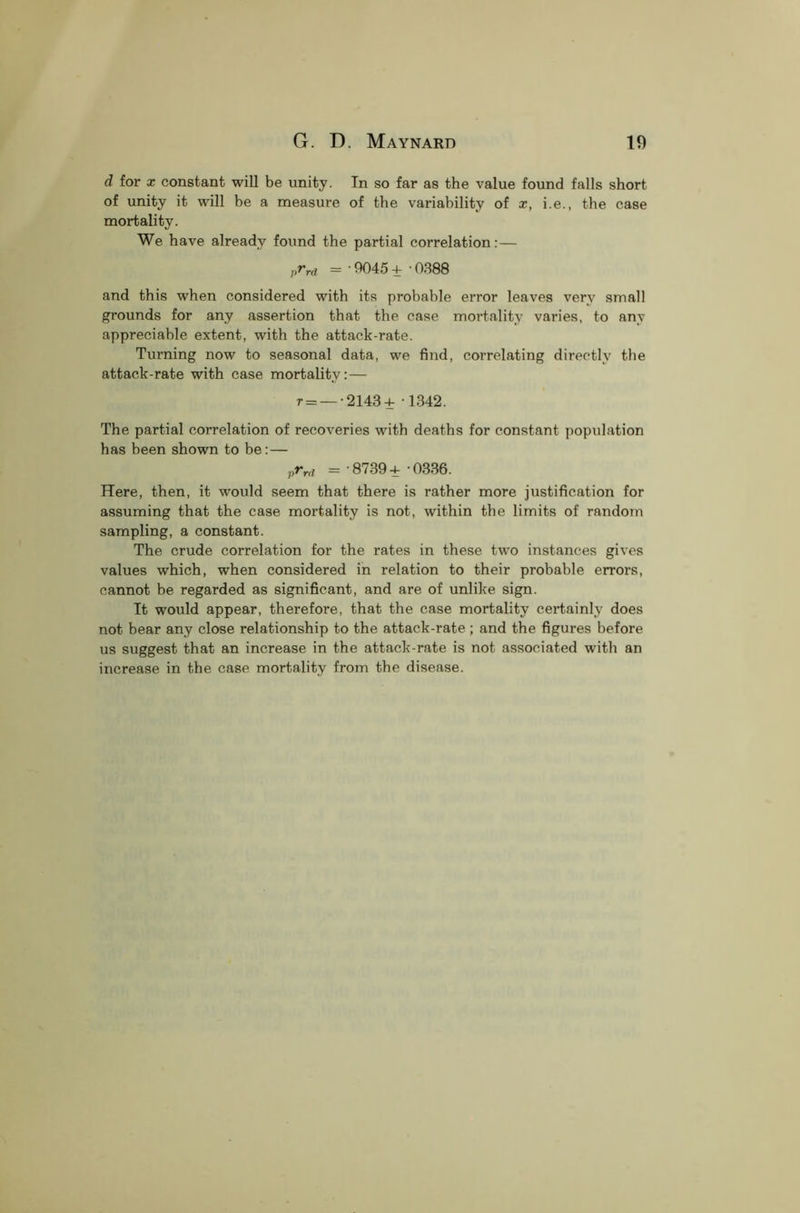 d for x constant will be unity. In so far as the value found falls short of unity it will be a measure of the variability of x, i.e., the case mortality. We have already found the partial correlation:— prrd = • 9045 + ■ 0388 and this when considered with its probable error leaves very small grounds for any assertion that the case mortality varies, to any appreciable extent, with the attack-rate. Turning now to seasonal data, we find, correlating directly the attack-rate with case mortality:— r = — 2143+ -1842. The partial correlation of recoveries with deaths for constant population has been shown to be: — vrrd =-8739+ 0336. Here, then, it would seem that there is rather more justification for assuming that the case mortality is not, within the limits of random sampling, a constant. The crude correlation for the rates in these two instances gives values which, when considered in relation to their probable errors, cannot be regarded as significant, and are of unlike sign. It would appear, therefore, that the case mortality certainly does not bear any close relationship to the attack-rate ; and the figures before us suggest that an increase in the attack-rate is not associated with an increase in the case mortality from the disease.
