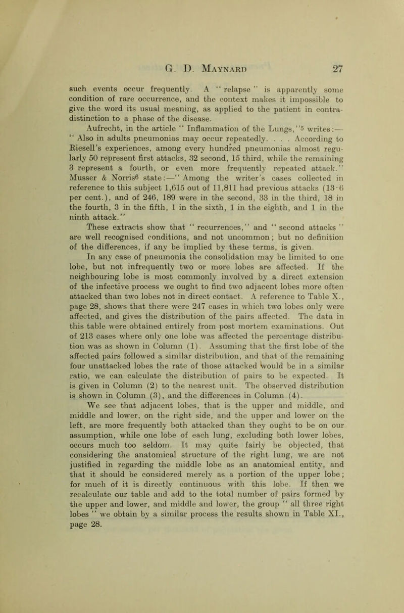 such events occur frequently. A “ relapse ” is apparently some condition of rare occurrence, and the context makes it impossible to give the word its usual meaning, as applied to the patient in contra- distinction to a phase of the disease. Aufrecht, in the article “ Inflammation of the Lungs,”5 writes:— “ Also in adults pneumonias may occur repeatedly. . . . According to Riesell’s experiences, among every hundred pneumonias almost regu- larly 50 represent first attacks, 32 second, 15 third, while the remaining 3 represent a fourth, or even more frequently repeated attack.” Musser & Norris6 state:—‘‘Among the writer’s cases collected in reference to this subject 1,615 out of 11,811 had previous attacks (13-6 per cent.), and of 246, 189 were in the second, 33 in the third, 18 in the fourth, 3 in the fifth, 1 in the sixth, 1 in the eighth, and 1 in the ninth attack.” These extracts show that “ recurrences,” and “ second attacks ” are well recognised conditions, and not uncommon; but no definition of the differences, if any be implied by these terms, is given In any case of pneumonia the consolidation may be limited to one lobe, but not infrequently two or more lobes are affected. If the neighbouring lobe is most commonly involved by a direct extension of the infective process we ought to find two adjacent lobes more often attacked than two lobes not in direct contact. A reference to Table X., page 28, shows that there were 247 cases in which tw'o lobes only were affected, and gives the distribution of the pairs affected. The data in this table were obtained entirely from post mortem examinations. Out of 213 cases where only one lobe was affected the percentage distribu- tion was as shown in Column (1). Assuming that the first lobe of the affected pairs followed a similar distribution, and that of the remaining four unattacked lobes the rate of those attacked would be in a similar ratio, we can calculate the distribution of pairs to be expected. It is given in Column (2) to the nearest unit. The observed distribution is shown in Column (3), and the differences in Column (4). We see that adjacent lobes, that is the upper and middle, and middle and lower, on the right side, and the upper and lower on the left, are more frequently both attacked than they ought to be on our assumption, while one lobe of each lung, excluding both lower lobes, occurs much too seldom. It may quite fairly be objected, that considering the anatomical structure of the right lung, we are not justified in regarding the middle lobe as an anatomical entity, and that it should be considered merely as a portion of the upper lobe; for much of it is directly continuous with this lobe. If then we recalculate our table and add to the total number of pairs formed by the upper and lower, and middle and lower, the group “ all three right lobes ” we obtain by a similar process the results shown in Table XI., page 28.