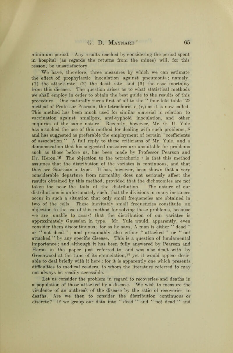 minimum period. Any results reached by considering the period spent in hospital (as regards the returns from the mines) will, for this reason, be unsatisfactory. We have, therefore, three measures by which we can estimate the effect of prophylactic inoculation against pneumonia; namely, (1) the attack-rate, (2) the death-rate, and (3) the case mortality from this disease. The question arises as to what statistical methods we shall employ in order to obtain the best guide to the results of this procedure. One naturally turns first of all to the “ four-fold table ”25 method of Professor Pearson, the tetrachoric r, (r/) as it is now called. This method has been much used for similar material in relation to vaccination against smallpox, anti-tvphoid inoculation, and other enquiries of the same nature. Recently, however, Mr. G. U. Yule has attacked the use of this method for dealing with such problems,15 and has suggested as preferable the employment of certain “coefficients of association.” A full reply to these criticisms of Mr. Yule, and a demonstration that his suggested measures are unsuitable for problems such as those before us, has been made by Professor Pearson and Dr. Heron.16 The objection to the tetrachoric r is that this method assumes that the distribution of the variates is continuous, and that they are Gaussian in type. It has, however, been shown that a very considerable departure from normality does not seriously affect the results obtained by this method, provided that the dichotomies are not taken too near the tails of the distribution. The nature of our distributions is unfortunately such, that the divisions in many instances occur in such a situation that only small frequencies are obtained in two of the cells. These inevitably small frequencies constitute an objection to the use of this method for solving these problems, because we are unable to assert that the distribution of our variates is approximately Gaussian in type. Mr. Yule would, apparently, even consider them discontinuous ; for as he says, A man is either “ dead ” or “not dead”; and presumably also either “attacked” or “not attacked ” by any specific disease. This is a question of fundamental importance; and although it has been fully answered by Pearson and Heron in the paper just referred to, and was also dealt with by Greenwood at the time of its enunciation, 17 yet it would appear desir- able to deal briefly with it here ; for it is apparently one which presents difficulties to medical readers, to whom the literature referred to may not always be readily accessible. Let us consider the problem in regard to recoveries, and deaths in a population of those attacked by a disease. We wish to measure the virulence of an outbreak of the disease by the ratio of recoveries to deaths. Are we then to consider the distribution continuous or discrete? If we group our data into “ dead ” and “ not dead,” and