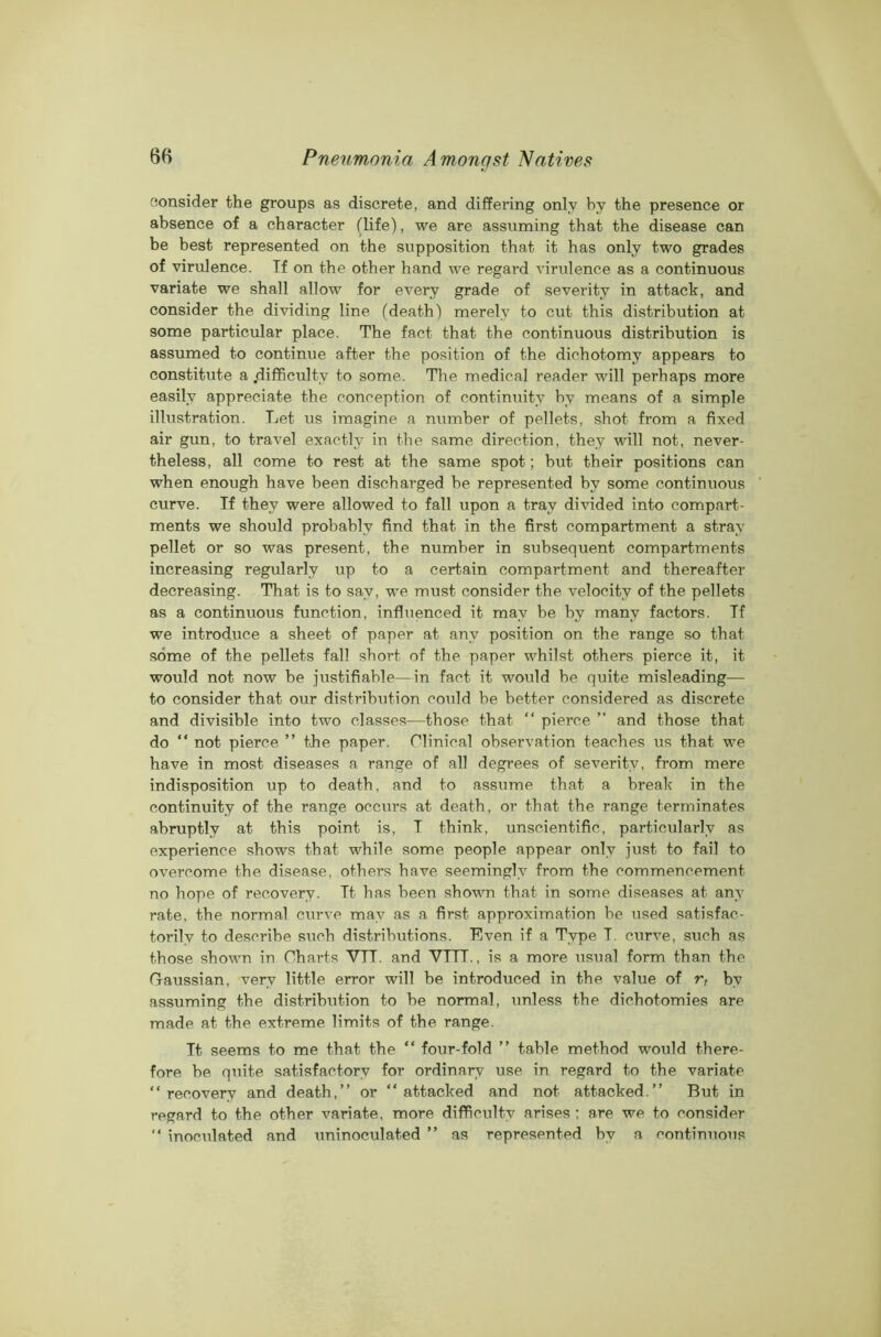 consider the groups as discrete, and differing only by the presence or absence of a character (life), we are assuming that the disease can be best represented on the supposition that it has only two grades of virulence. If on the other hand we regard virulence as a continuous variate we shall allow for every grade of severity in attack, and consider the dividing line (death) merely to cut this distribution at some particular place. The fact that the continuous distribution is assumed to continue after the position of the dichotomy appears to constitute a .difficulty to some. The medical reader will perhaps more easily appreciate the conception of continuity by means of a simple illustration. Let us imagine a number of pellets, shot from a fixed air gun, to travel exactly in the same direction, they will not, never- theless, all come to rest at the same spot; but their positions can when enough have been discharged be represented by some continuous curve. If they were allowed to fall upon a tray divided into compart- ments we should probably find that in the first compartment a stray pellet or so was present, the number in subsequent compartments increasing regularly up to a certain compartment and thereafter decreasing. That is to say, we must consider the velocity of the pellets as a continuous function, influenced it may be by many factors. Tf we introduce a sheet of paper at any position on the range so that some of the pellets fall short of the paper whilst others pierce it, it would not now be justifiable—in fact it would be quite misleading— to consider that our distribution could be better considered as discrete and divisible into two classes—those that “ pierce ” and those that do “ not pierce ” the paper. Clinical observation teaches us that we have in most diseases a range of all degrees of severity, from mere indisposition up to death, and to assume that a break in the continuity of the range occurs at death, or that the range terminates abruptly at this point is, T think, unscientific, particularly as experience shows that while some people appear only just to fail to overcome the disease, others have seemingly from the commencement no hope of recovery. It has been shown that in some diseases at any rate, the normal curve may as a first approximation be used satisfac- torily to describe such distributions. Even if a Type T. curve, such as those shown in Charts VTT. and VTTT., is a more usual form than the Gaussian, very little error will be introduced in the value of r, by assuming the distribution to be normal, unless the dichotomies are made at the extreme limits of the range. It seems to me that the “ four-fold ” table method would there- fore be quite satisfactory for ordinary use in regard to the variate “recovery and death,’’ or “attacked and not attacked.” But in regard to the other variate, more difficulty arises ; are we to consider “ inoculated and uninoculated ” as represented by a continuous