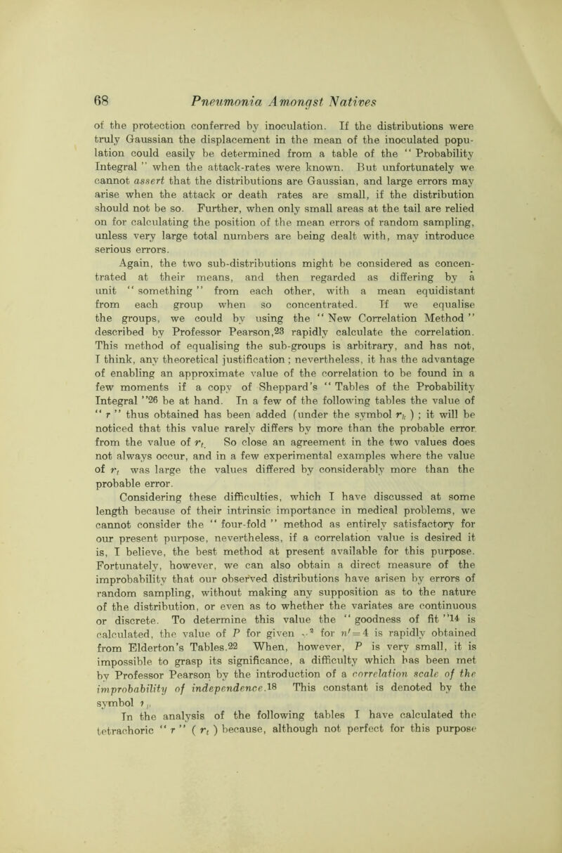 of the protection conferred by inoculation. If the distributions were truly Gaussian the displacement in the mean of the inoculated popu- lation could easily be determined from a table of the “ Probability Integral ” when the attack-rates were known. But unfortunately we cannot assert that the distributions are Gaussian, and large errors may arise when the attack or death rates are small, if the distribution should not be so. Further, when only small areas at the tail are relied on for calculating the position of the mean errors of random sampling, unless very large total numbers are being dealt with, may introduce serious errors. Again, the two sub-distributions might be considered as concen- trated at their means, and then regarded as differing by a unit “ something ” from each other, with a mean equidistant from each group when so concentrated. If we equalise the groups, we could by using the “ New Correlation Method ” described by Professor Pearson,23 rapidly calculate the correlation. This method of equalising the sub-groups is arbitrary, and has not, I think, any theoretical justification; nevertheless, it has the advantage of enabling an approximate value of the correlation to be found in a few moments if a copy of Sheppard’s “ Tables of the Probability Integral ”26 be at hand. In a few of the following tables the value of “ r ” thus obtained has been added (under the symbol r,. ) ; it will be noticed that this value rarely differs by more than the probable error from the value of rt_ So close an agreement in the two values does not always occur, and in a few experimental examples where the value of rt was large the values differed by considerably more than the probable error. Considering these difficulties, which I have discussed at some length because of their intrinsic importance in medical problems, we cannot consider the “ four-fold ” method as entirely satisfactory for our present purpose, nevertheless, if a correlation value is desired it is, I believe, the best method at present available for this purpose. Fortunately, however, we can also obtain a direct measure of the improbability that our observed distributions have arisen by errors of random sampling, without making any supposition as to the nature of the distribution, or even as to whether the variates are continuous or discrete. To determine this value the “ goodness of fit ”14 is calculated, the value of P for given v? for n'= 4 is rapidly obtained from Elderton’s Tables.22 When, however, P is very small, it is impossible to grasp its significance, a difficulty which has been met by Professor Pearson by the introduction of a correlation scale of the improbability of independence.18 This constant is denoted by the symbol 11, Tn the analysis of the following tables I have calculated the tetrachoric “ r ” ( rt ) because, although not perfect for this purpose'