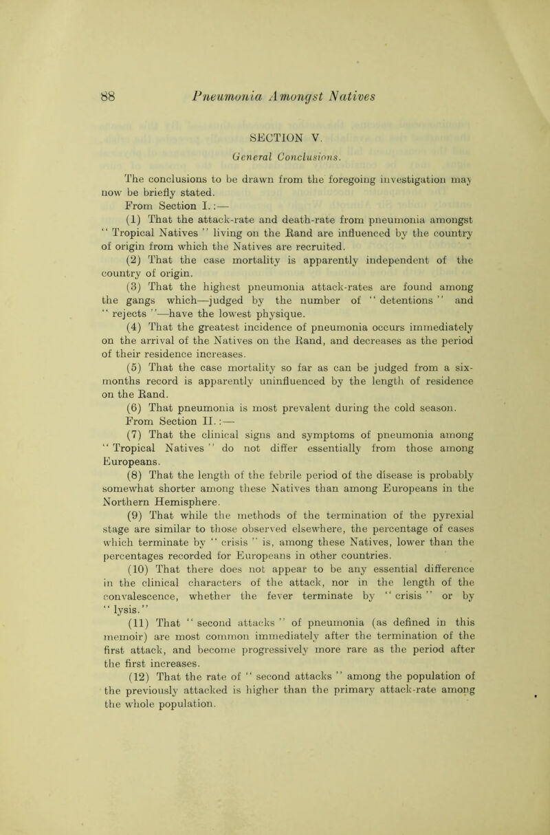 SECTION V. General Conclusions. The conclusions to be drawn from the foregoing investigation maj- uow be briefly stated. From Section I.:— (1) That the attack-rate and death-rate from pneumonia amongst “ Tropical Natives ” living on the Band are influenced by the country of origin from which the Natives are recruited. (2) That the case mortality is apparently independent of the country of origin. (3) That the highest pneumonia attack-rates are found among the gangs which—judged by the number of “ detentions ” and “ rejects ”—have the lowest physique. (4) That the greatest incidence of pneumonia occurs immediately on the arrival of the Natives on the Eand, and decreases as the period of their residence increases. (5) That the case mortality so far as can be judged from a six- months record is apparently uninfluenced by the length of residence on the Eand. (6) That pneumonia is most prevalent during the cold season. From Section II. : — (7) That the clinical signs and symptoms of pneumonia among “ Tropical Natives ” do not differ essentially from those among Europeans. (8) That the length of the febrile period of the disease is probably somewhat shorter among these Natives than among Europeans in the Northern Hemisphere. (9) That while the methods of the termination of the pyrexia! stage are similar to those observed elsewhere, the percentage of cases which terminate by “ crisis ” is, among these Natives, lower than the percentages recorded for Europeans in other countries. (10) That there does not appear to be any essential difference in the clinical characters of the attack, nor in the length of the convalescence, whether the fever terminate by “ crisis ” or by “ lysis.” (11) That ‘‘ second attacks ” of pneumonia (as defined in this memoir) are most common immediately after the termination of the first attack, and become progressively more rare as the period after the first increases. (12) That the rate of ‘‘ second attacks ” among the population of the previously attacked is higher than the primary attack-rate among the whole population.