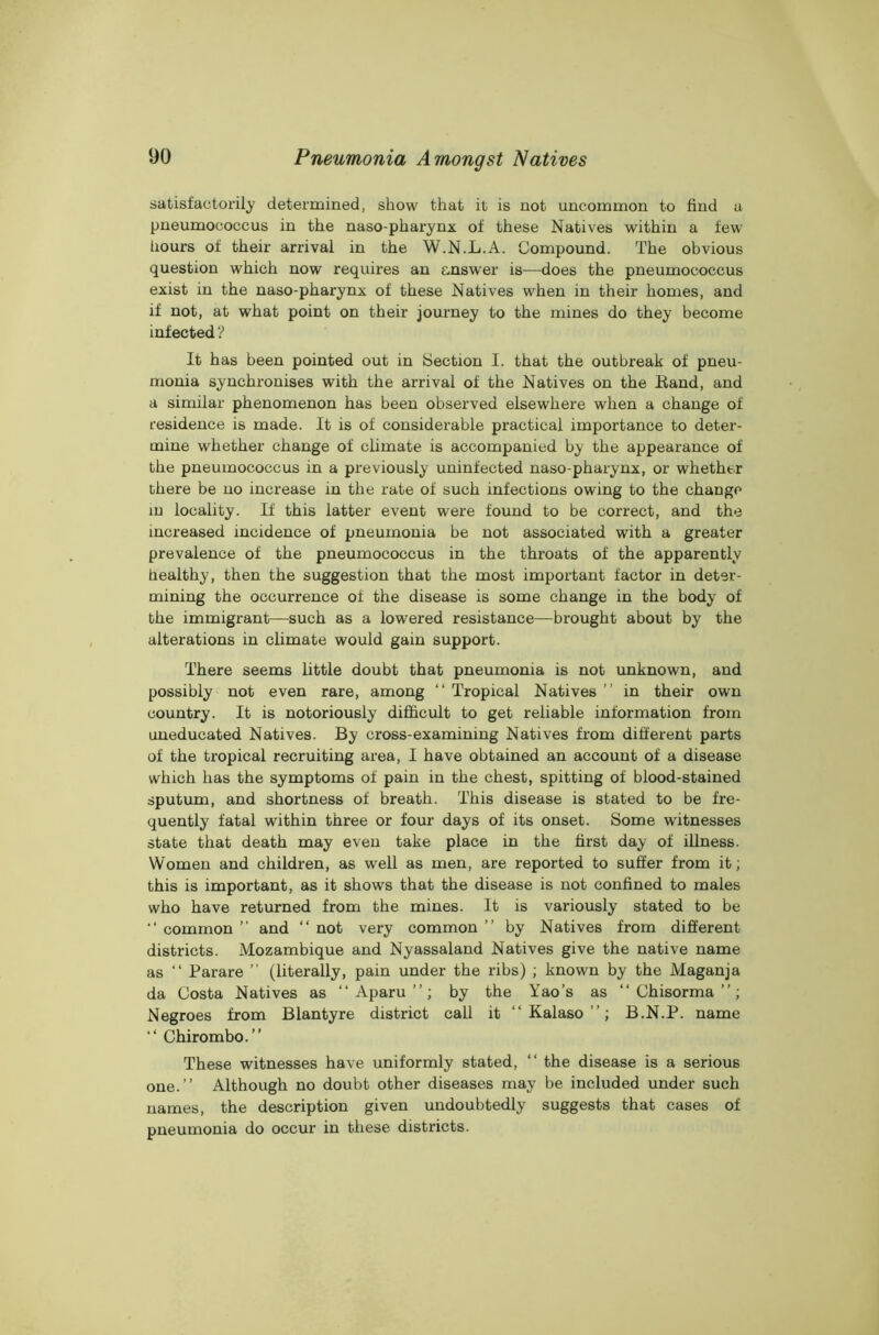 satisfactorily determined, show that it is not uncommon to find a pneumococcus in the naso-pharynx of these Natives within a few hours of their arrival in the W.N.L.A. Compound. The obvious question which now requires an answer is—does the pneumococcus exist in the naso-pharynx of these Natives when in their homes, and if not, at what point on their journey to the mines do they become infected ? It has been pointed out in Section I. that the outbreak of pneu- monia synchronises with the arrival of the Natives on the Band, and a similar phenomenon has been observed elsewhere when a change of residence is made. It is of considerable practical importance to deter- mine whether change of climate is accompanied by the appearance of the pneumococcus in a previously uninfected naso-pharynx, or whether there be no increase in the rate of such infections owing to the change in locality. If this latter event were found to be correct, and the increased incidence of pneumonia be not associated with a greater prevalence of the pneumococcus in the throats of the apparently healthy, then the suggestion that the most important factor in deter- mining the occurrence of the disease is some change in the body of the immigrant—such as a lowered resistance—brought about by the alterations in climate would gain support. There seems little doubt that pneumonia is not unknown, and possibly not even rare, among “ Tropical Natives ” in their own country. It is notoriously difficult to get reliable information from uneducated Natives. By cross-examining Natives from different parts of the tropical recruiting area, I have obtained an account of a disease which has the symptoms of pain in the chest, spitting of blood-stained sputum, and shortness of breath. This disease is stated to be fre- quently fatal within three or four days of its onset. Some witnesses state that death may even take place in the first day of illness. Women and children, as well as men, are reported to suffer from it; this is important, as it shows that the disease is not confined to males who have returned from the mines. It is variously stated to be “ common ” and “ not very common ” by Natives from different districts. Mozambique and Nyassaland Natives give the native name as “ Parare ” (literally, pain under the ribs) ; known by the Maganja da Costa Natives as “ Aparu ”; by the Yao’s as “ Chisorma ”; Negroes from Blantyre district call it “ Kalaso ”; B.N.P. name “ Chirombo.” These witnesses have uniformly stated, “ the disease is a serious one.” Although no doubt other diseases may be included under such names, the description given undoubtedly suggests that cases of pneumonia do occur in these districts.