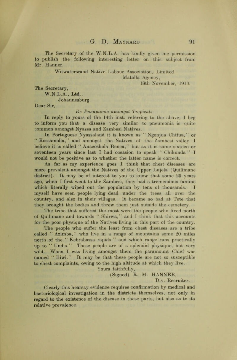 The Secretary of the W.N.L.A. has kindly given me permission to publish the following interesting letter on this subject from Mr. Hanner. Witwatersrand Native Labour Association, Limited. Matolla Agency, 18th November, 1913. The Secretary, W.N.L.A., Ltd., Johannesburg. Dear Sir, Be Pneumonia amongst Tropicals. In reply to yours of the 14th inst. referring to the above, 1 beg to inform you that a disease very similar to pneumonia is quite common amongst Nyassa and Zambesi Natives. In Portuguese Nyassaland it is known as “ Ngoujua Chifua,” or “ Kossamolla,” and amongst the Natives of the Zambesi valley 1 believe it is called “ Anacoshola Benca,” but as it is some sixteen or seventeen years since last I had occasion to speak “ Chikunda ” I would not be positive as to whether the latter name is correct. As far as my experience goes I think that chest diseases are more prevalent amongst the Natives of the Upper Lujela (Quilimane district). It may be of interest to you to know that some 25 years ago, when I first went to the Zambesi, they had a tremendous famine which literally wiped out the population by tens of thousands. I myself have seen people lying dead under the trees all over the country, and also in their villages. It became so bad at Tete that they brought the bodies and threw them just outside the cemetery. The tribe that suffered the most were the people who lived north of Quilimane and towards “ Shirwa,” and 1 think that this accounts for the poor physique of the Natives living in this part of the country. The people who suffer the least from chest diseases are a tribe called “ Azimba,” who live in a range of mountains some 20 miles north of the “ Kebrabassa rapids,” and which range runs practically up to “ Undis.” These people are of a splendid physique, but very wild. When I was living amongst them the paramount Chief was named “ Biwi.” It may be that these people are not so susceptible to chest complaints, owing to the high altitude at which they live. Yours faithfully, (Signed) R. M. HANNER, Div. Recruiter. Clearly this hearsay evidence requires confirmation by medical and bacteriological investigation in the districts themselves, not only in regard to the existence of the disease in these parts, but also as to its relative prevalence.