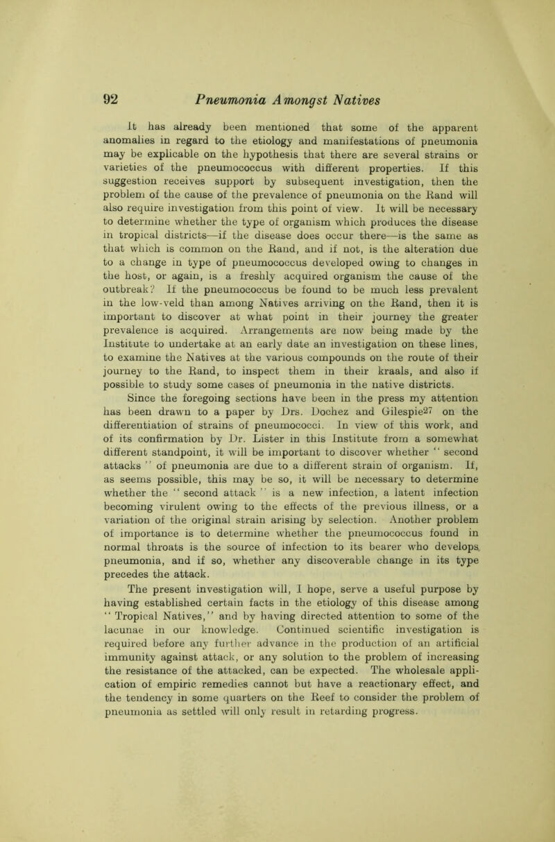 it has already been mentioned that some of the apparent anomalies in regard to the etiology and manifestations of pneumonia may be explicable on the hypothesis that there are several strains or varieties of the pneumococcus with different properties. If this suggestion receives support by subsequent investigation, then the problem of the cause of the prevalence of pneumonia on the Hand will also require investigation from this point of view. It will be necessary to determine whether the type of organism which produces the disease in tropical districts—if the disease does occur there—is the same as that which is common on the Band, and if not, is the alteration due to a change in type of pneumococcus developed owing to changes in the host, or again, is a freshly acquired organism the cause of the outbreak? If the pneumococcus be found to be much less prevalent in the low-veld than among Natives arriving on the Band, then it is important to discover at what point in their journey the greater prevalence is acquired. Arrangements are now being made by the Institute to undertake at an early date an investigation on these lines, to examine the Natives at the various compounds on the route of their journey to the Band, to inspect them in their kraals, and also if possible to study some cases of pneumonia in the native districts. Since the foregoing sections have been in the press my attention has been drawn to a paper by Drs. Dochez and Gilespie27 on the differentiation of strains of pneumococci. In view of this work, and of its confirmation by Dr. Lister in this Institute from a somewhat different standpoint, it will be important to discover whether “ second attacks ” of pneumonia are due to a different strain of organism. If, as seems possible, this may be so, it will be necessary to determine whether the “ second attack is a new infection, a latent infection becoming virulent owing to the effects of the previous illness, or a variation of the original strain arising by selection. Another problem of importance is to determine whether the pneumococcus found in normal throats is the source of infection to its bearer who develops pneumonia, and if so, whether any discoverable change in its type precedes the attack. The present investigation will, 1 hope, serve a useful purpose by having established certain facts in the etiology of this disease among “ Tropical Natives,” and by having directed attention to some of the lacunae in our knowledge. Continued scientific investigation is required before any further advance in the production of an artificial immunity against attack, or any solution to the problem of increasing the resistance of the attacked, can be expected. The wholesale appli- cation of empiric remedies cannot but have a reactionary effect, and the tendency in some quarters on the Beef to consider the problem of pneumonia as settled will only result in retarding progress.