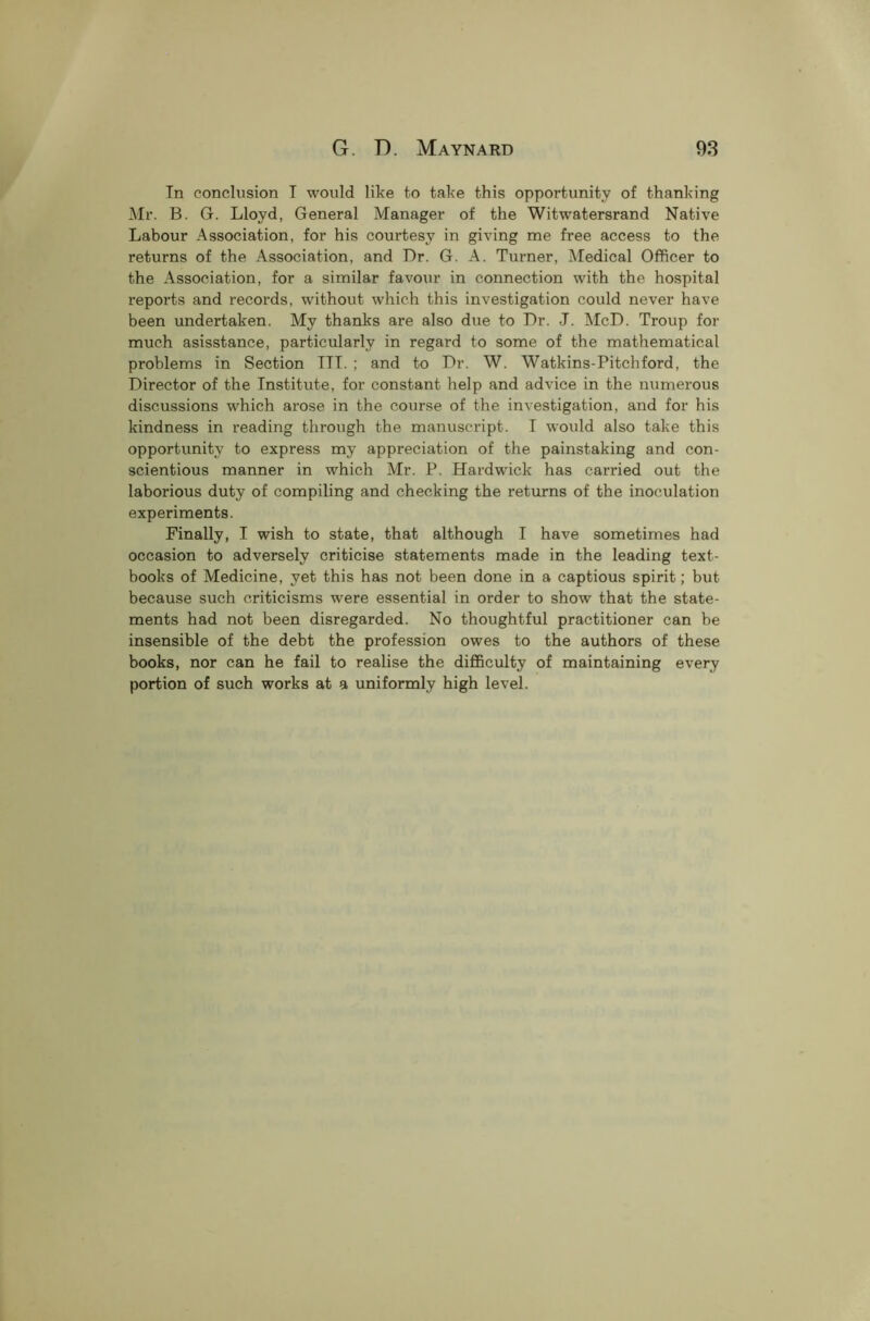 In conclusion I would like to take this opportunity of thanking Mr. B. G. Lloyd, General Manager of the Witwatersrand Native Labour Association, for his courtesy in giving me free access to the returns of the Association, and Dr. G. A. Turner, Medical Officer to the Association, for a similar favour in connection with the hospital reports and records, without which this investigation could never have been undertaken. My thanks are also due to Dr. J. McD. Troup for much asisstance, particularly in regard to some of the mathematical problems in Section III. ; and to Dr. W. Watkins-Pitchford, the Director of the Institute, for constant help and advice in the numerous discussions which arose in the course of the investigation, and for his kindness in reading through the manuscript. I would also take this opportunity to express my appreciation of the painstaking and con- scientious manner in which Mr. P. Hardwick has carried out the laborious duty of compiling and checking the returns of the inoculation experiments. Finally, I wish to state, that although I have sometimes had occasion to adversely criticise statements made in the leading text- books of Medicine, yet this has not been done in a captious spirit; but because such criticisms were essential in order to show that the state- ments had not been disregarded. No thoughtful practitioner can be insensible of the debt the profession owes to the authors of these books, nor can he fail to realise the difficulty of maintaining every portion of such works at a uniformly high level.