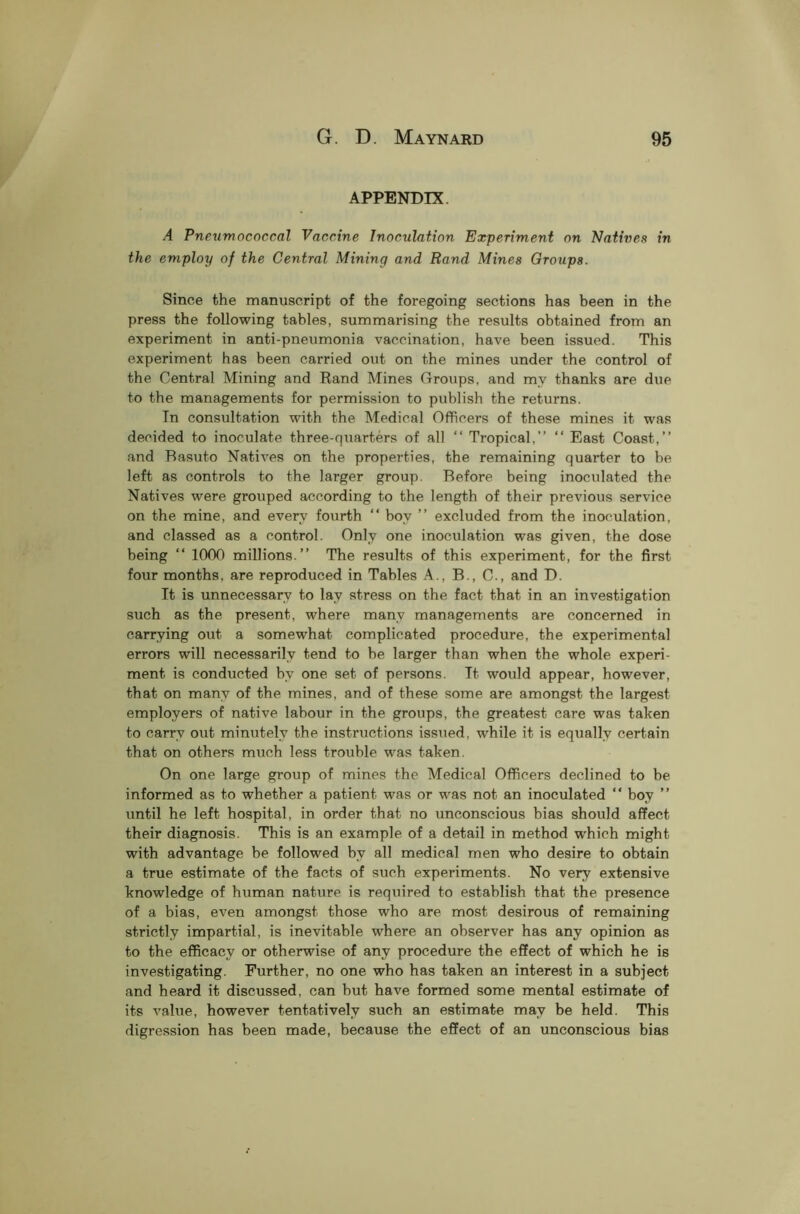 APPENDIX. A Pneumococcal Vaccine Inoculation Experiment on Natives in the employ of the Central Mining and Rand Mines Groups. Since the manuscript of the foregoing sections has been in the press the following tables, summarising the results obtained from an experiment in anti-pneumonia vaccination, have been issued. This experiment has been carried out on the mines under the control of the Central Mining and Rand Mines Groups, and my thanks are due to the managements for permission to publish the returns. In consultation with the Medical Officers of these mines it was decided to inoculate three-quarters of all “ Tropical,” “ East Coast,” and Basuto Natives on the properties, the remaining quarter to be left as controls to the larger group. Before being inoculated the Natives were grouped according to the length of their previous service on the mine, and every fourth “ boy ” excluded from the inoculation, and classed as a control. Only one inoculation was given, the dose being “ 1000 millions.” The results of this experiment, for the first four months, are reproduced in Tables A., B., C., and D. It is unnecessary to lav stress on the fact that in an investigation such as the present, where many managements are concerned in carrying out a somewhat complicated procedure, the experimental errors will necessarily tend to he larger than when the whole experi- ment is conducted by one set of persons. It would appear, however, that on many of the mines, and of these some are amongst the largest employers of native labour in the groups, the greatest care was taken to carry out minutely the instructions issued, while it is equally certain that on others much less trouble was taken. On one large group of mines the Medical Officers declined to be informed as to whether a patient was or was not an inoculated “ boy ” until he left hospital, in order that no unconscious bias should affect their diagnosis. This is an example of a detail in method which might with advantage be followed by all medical men who desire to obtain a true estimate of the facts of such experiments. No very extensive knowledge of human nature is required to establish that the presence of a bias, even amongst those who are most desirous of remaining strictly impartial, is inevitable where an observer has any opinion as to the efficacy or otherwise of any procedure the effect of which he is investigating. Further, no one who has taken an interest in a subject and heard it discussed, can hut have formed some mental estimate of its value, however tentatively such an estimate may be held. This digression has been made, because the effect of an unconscious bias