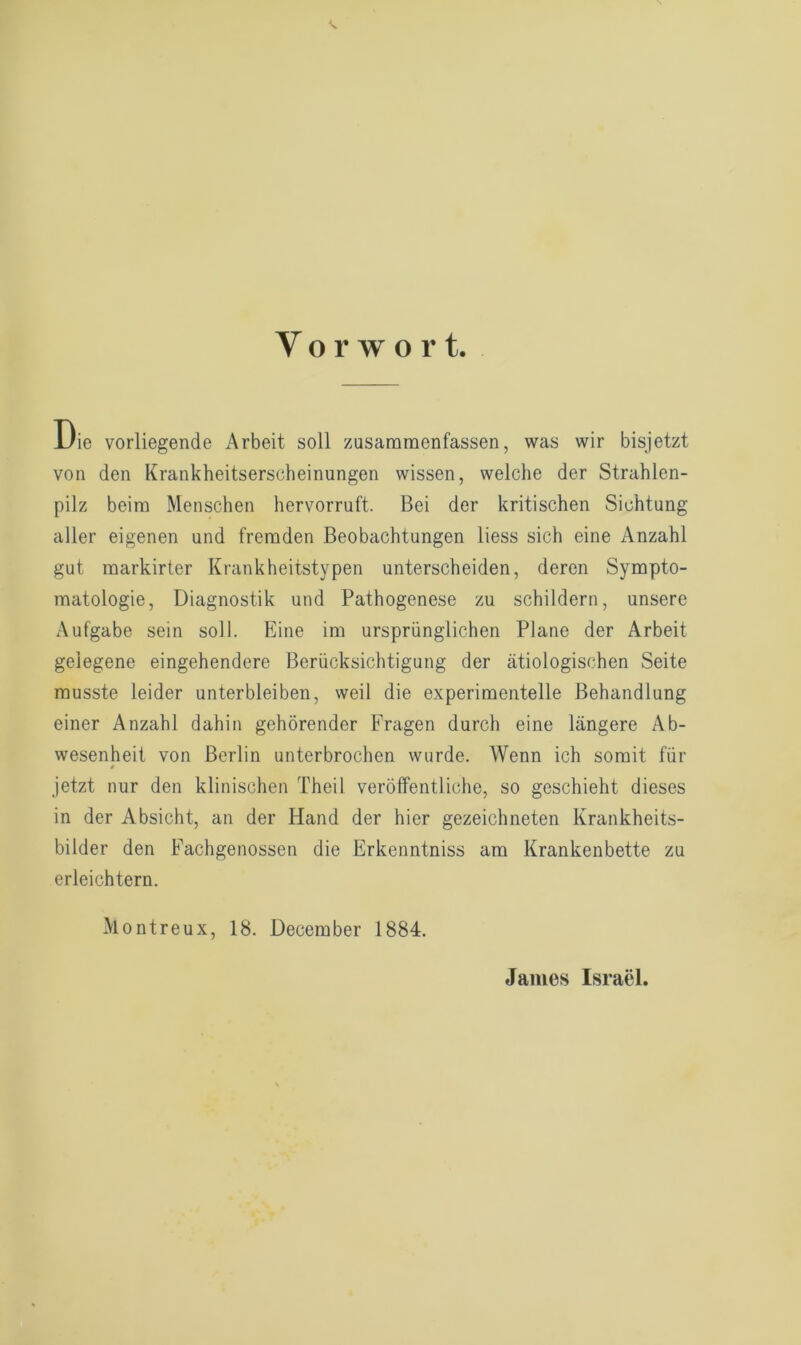 Die vorliegende Arbeit soll zusammenfassen, was wir bisjetzt von den Krankheitserscheinungen wissen, welche der Strahlen- pilz beim Menschen hervorruft. Bei der kritischen Sichtung aller eigenen und fremden Beobachtungen liess sich eine Anzahl gut markirter Krankheitstypen unterscheiden, deren Sympto- matologie, Diagnostik und Pathogenese zu schildern, unsere Aufgabe sein soll. Eine im ursprünglichen Plane der Arbeit gelegene eingehendere Berücksichtigung der ätiologischen Seite musste leider unterbleiben, weil die experimentelle Behandlung einer Anzahl dahin gehörender Fragen durch eine längere Ab- wesenheit von Berlin unterbrochen wurde. Wenn ich somit für jetzt nur den klinischen Theil veröffentliche, so geschieht dieses in der Absicht, an der Hand der hier gezeichneten Krankheits- bilder den Fachgenossen die Erkenntniss am Krankenbette zu erleichtern. Montreux, 18. December 1884. James Israel.