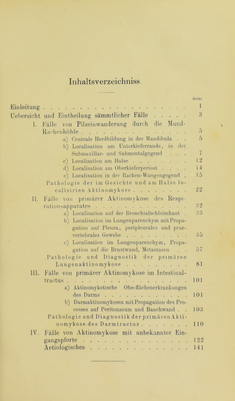 Inhaltsverzeichniss. Seite Einleitung 1 Uebersicht und Eintheilung sämmtlicher Fälle 3 I. Fälle von Pilzeinwanderung durch die Mund- Rar henhöhle 5 a) Centrale Herdbildung in der Mandibula . . 5 b) Localisation am Unterkieferrande, in der Submaxillar- und Submentalgegend ... 7 c) Localisation am Halse 12 d) Localisation am Oberkieferperiost .... 14 e) Localisation in der Backen-Wangengegend . 1 5 Pathologie der im Gesichte und am Halse lo- cal i s i r t e n A k t i n o m y k o s e 22 II. Fälle von primärer Aktinomykose des Respi- raliorwipparates 32 a) Localisation auf der Bronchialschleimhaut . 33 b) Localisation im Lungenparenchym mit Propa- gation auf Pleura, peripleurales und prae- vertebrales Gewebe 35 c) Localisation im Lungenparenchym, Propa- gation auf die Brustwand, Metastasen . . 57 Pathologie und Diagnostik der primären Lungenaktinomyko.se 81 III. Fälle von primärer Aktinomykose im lntestinal- tractus 101 a) Aktinomykotische Obeiflächenerkrankungen des Darms 101 b) Darmaktinomykosen mit Propagation des Pro- cesses auf Peritonaeum und Bauchwand . . 103 Pathologie und Diagnostik der primären Akti- nomykose des Darmtractus 110 IV. Fälle von Aktinomykose mit unbekannter Ein- gangspforte 122 Aetiologisches 141