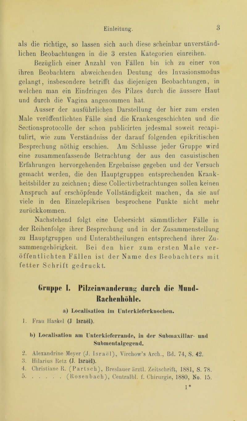 als die richtige, so lassen sich auch diese scheinbar unverständ- lichen Beobachtungen in die 3 ersten Kategorien einreihen. Bezüglich einer Anzahl von Fällen bin ich zu einer von ihren Beobachtern abweichenden Deutung des Invasionsmodus gelangt, insbesondere betrifft das diejenigen Beobachtungen, in welchen man ein Eindringen des Pilzes durch die äussere Haut und durch die Vagina angenommen hat. Ausser der ausführlichen Darstellung der hier zum ersten Male veröffentlichten Fälle sind die Krankengeschichten und die Sectionsprotocolle der schon publicirten jedesmal soweit recapi- tulirt, wie zum Verständniss der darauf folgenden epikritischen Besprechung nötliig erschien. Ara Schlüsse jeder Gruppe wird eine zusammenfassende Betrachtung der aus den casuistischen Erfahrungen hervorgehenden Ergebnisse gegeben und der Versuch gemacht werden, die den Hauptgruppen entsprechenden Krank- heitsbilder zu zeichnen; diese Collectivbetrachtungen sollen keinen Anspruch auf erschöpfende Vollständigkeit machen, da sie auf viele in den Einzelepikrisen besprochene Punkte nicht mehr zurückkommen. Nachstehend folgt eine Uebersicht sämmtlicher Fälle in der Reihenfolge ihrer Besprechung und in der Zusammenstellung zu Hauptgruppen und Unterabtheilungen entsprechend ihrer Zu- sammengehörigkeit. Bei den hier zum ersten Male ver- öffentlichten Fällen ist der Name des Beobachters mit fetter Schrift gedruckt. (»nippe I. Pilzciinvandenmg durch die Huiid- Rachcnhöhle. a) Localisation im Unterkieferkuoclieii. 1. Frau Haskel (J Israel). b) Localisation am Unterkieferrande, in der Snbmaxillar- und Subinentalgegend. 2. Alexandrine Meyer (J. Israel), Virchow’s Arch., ßd. 74, S. 42. 3. Hilarius Retz (J. Israel). 4. Christiane R. (Partsch), Breslauer iirztl. Zeitschrift, 1881, S. 78. ä (Rosenbach), Centralbl. f. Chirurgie, 1880, No. 15. 1*