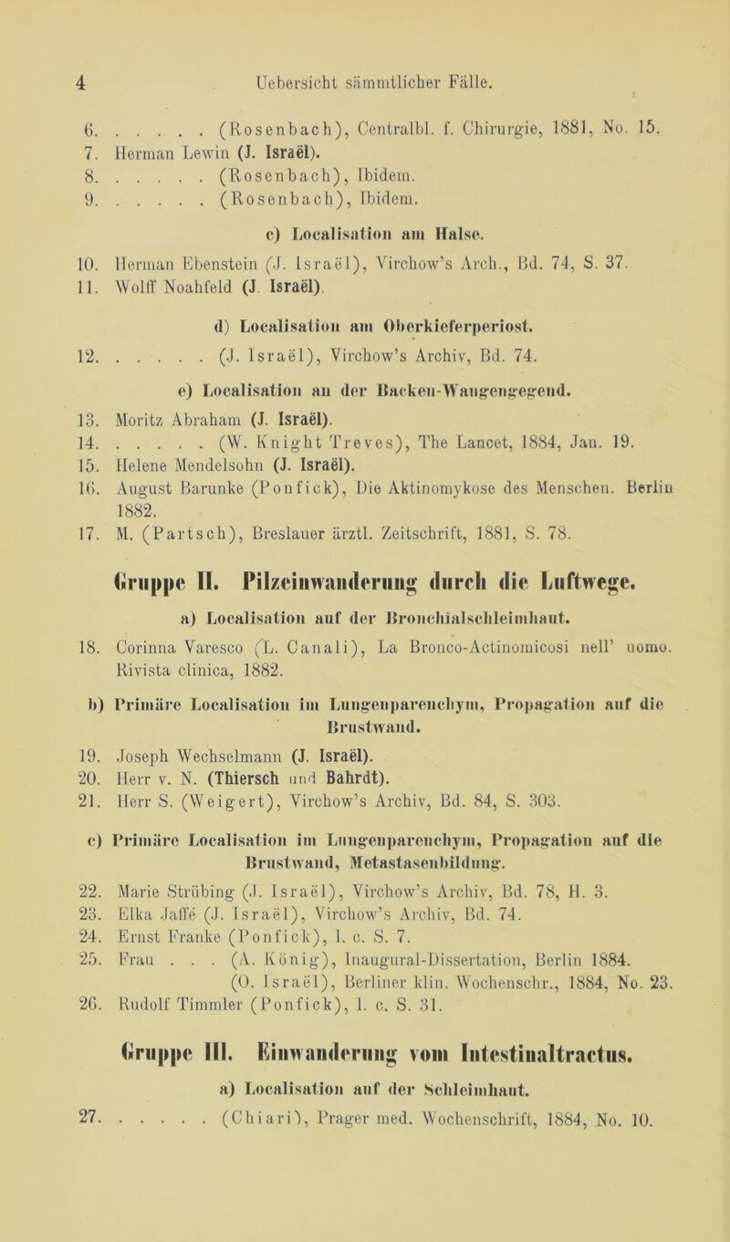 6 (Rosenbach), Centralbl. f. Chirurgie, 1881, No. 15. 7. Herman Lewin (J. Israel). 8 (Rosenbach), ibidem. 9 (Rosenbach), Ibidem. c) Localisation am Halse. 10. Herman Ebenstein (J. Israel), Yirchow’s Arch., Bd. 74, S. 37. 11. Wolff Noahfeld (J Israel). d) Localisation am Oberkieferperiost. 12 (J. Israel), Virchow’s Archiv, Bd. 74. e) Localisation an der Hacken-Waugcngegeud. 13. Moritz Abraham (J. Israel). 14 (W. Knight Treves), The Lancet, 1884, Jan. 19. 15. llelene Mendelsohn (J. Israel). 16. August Barunke (Fon fick), Die Aktinomykose des Menschen. Berlin 1882. 17. M. (Partsch), Breslauer ärztl. Zeitschrift, 1881, S. 78. Gruppe II. Pilzeinwaiiderung durch die Luftwege. a) Localisation auf der Hronchialsclileimhaut. 18. Corinna Varesco (L. Canali), La Bronco-Actinomicosi nelF uomo. Rivista clinica, 1882. b) Primäre Localisation im Lungenparenchym, Propagation auf die Brustwand. 19. Joseph Wechselmann (J. Israel). 20. Herr v. N. (Thiersch und Bahrdt). 21. Herr S. (Weigert), Yirchow’s Archiv, Bd. 84, S. 303. c) Primäre Localisation im Lungenparenchym, Propagation auf die Brust wand, Metastasenbildung. 22. Marie Ströbing (J. Israel), Virchow’s Archiv, Bd. 78, H. 3. 23. Elka JafTe (J. Israel), Virchow’s Archiv, Bd. 74. 24. Ernst Franke (Ponfick), 1. c. S. 7. 25. Frau . . . (A. König), Inaugural-Dissertation, Berlin 1884. (0. Israel), Berliner klin. Wochen sehr., 1884, No. 23. 26. Rudolf Timmler (Ponfick), 1. c. S. 31. Gruppe Hl. Einwanderung vom Intestinaltractus. a) Localisation auf der Schleimhaut. (ChiarO, Prager med. Wochenschrift, 1884, No. 10. 27