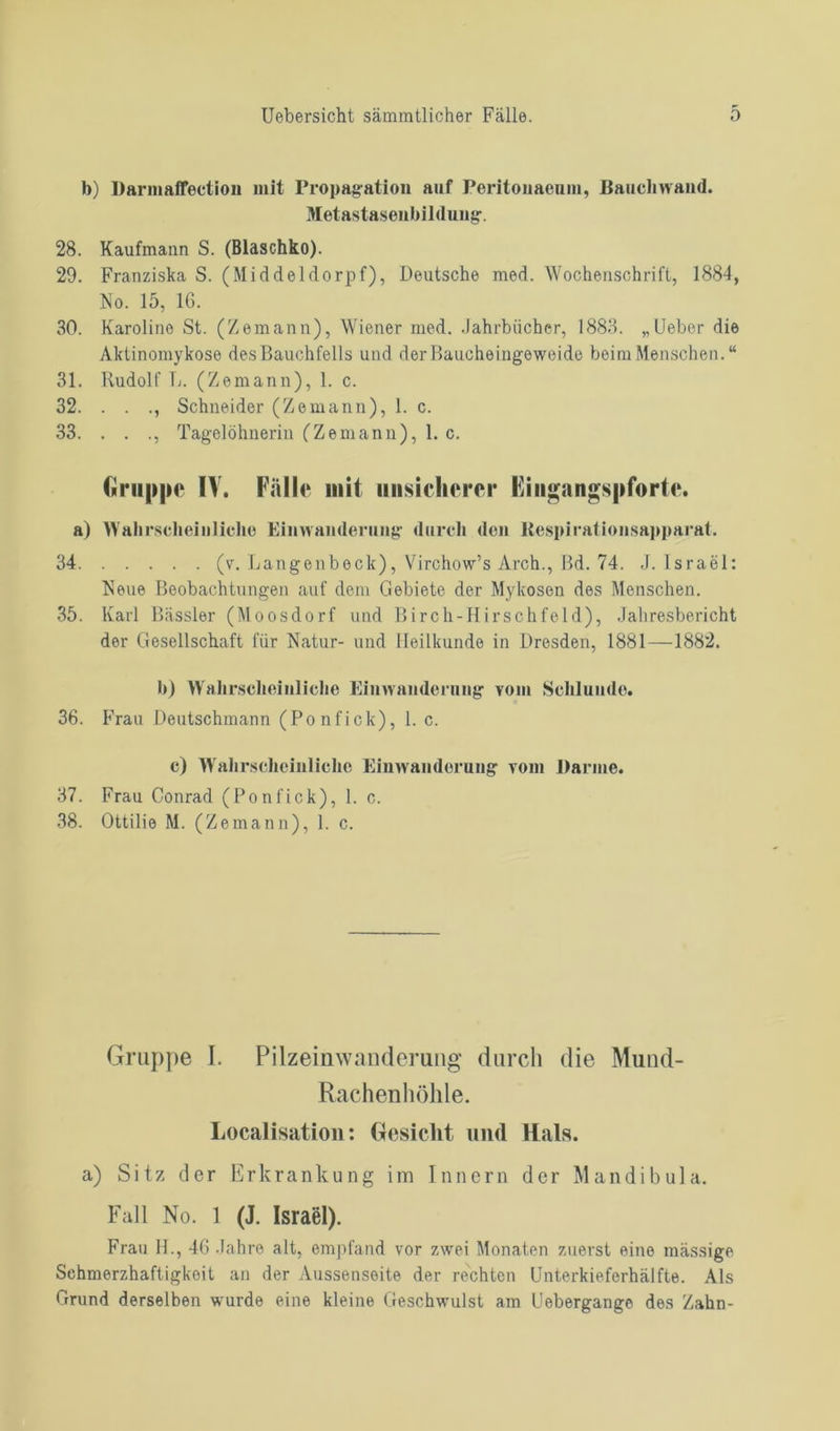 b) Darmaffection mit Propagation auf Peritonaenm, Bauchwand. Metastasenbildung. 28. Kaufmann S. (Blaschko). 29. Franziska S. (Middeldorpf), Deutsche med. Wochenschrift, 1884, No. 15, 16. 30. Karoline St. (Zemann), Wiener med. .Jahrbücher, 1883. „Ueber die Aktinomykose des Bauchfells und dcrBaucheingewoide beim Menschen. “ 31. Rudolf R. (Zemann), 1. c. 32. . . ., Schneider (Zemann), 1. c. 33. . . ., Tagelöhnerin (Zemann), 1. c. Gruppe IV. Fälle mit unsicherer Eingangspforte. a) Wahrscheinliche Einwanderung durch den Respirationsapparat. 34 (v. Langenbeck), Virchow’s Arch., Bd. 74. J. Israel: Neue Beobachtungen auf dem Gebiete der Mykosen des Menschen. 35. Karl Bässler (Moosdorf und Birch-Hirschfeld), Jahresbericht der Gesellschaft für Natur- und Heilkunde in Dresden, 1881—1882. b) Wahrscheinliche Einwanderung vom Schlunde. 36. Frau Deutschmann (Ponfick), 1. c. c) Wahrscheinliche Einwanderung vom Barme. 37. Frau Conrad (Ponfick), 1. c. 38. Ottilie M. (Zemann), 1. c. Gruppe I. Pilzeinwanderung durch die Mund- Rachenhöhle. Localisation: Gesicht und Hals, a) Sitz der Erkrankung im Innern der Mandibula. Fall No. 1 (J. Israel). Frau H., 46 Jahre alt, empfand vor zwei Monaten zuerst eine massige Schmerzhaftigkeit an der Aussensoite der rechten Unterkieferhälfte. Als Grund derselben wurde eine kleine Geschwulst am Uebergange des Zahn-