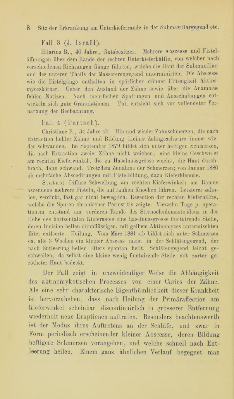 Fall 3 (J. Israel). Hilarius R., 40 Jahre, Gutsbesitzer. Mehrere Abscesse und Fistel- öffnungen über dem Rande der rechten Unterkieferhälfte, von welcher nach verschiedenen Richtungen Gänge führten, welche die Haut der Submaxillar- und des unteren Theils der Masseterengegend unterm in irten. Die Abscesse wie die Fistelgänge enthalten in spärlicher dünner Flüssigkeit Aktino- myceskörner. Ueber den Zustand der Zähne sowie über die Anamnese fehlen Notizen. Nach mehrfachen Spaltungen und Ausschabungen ent- wickeln sich gute Granulationen. Pat. entzieht sich vor vollendeter Ver- narbung der Beobachtung. Fall 4 (Partsch). Christiane R., 34 Jahre alt. Hin und wieder Zahnschmerzen, die nach Extraction hohler Zähne und Bildung kleiner Zahngeschwüre immer wie- der schwanden. Im September 1879 bildet sich unter heftigen Schmerzen, die nach Extraction zweier Zähne nicht weichen, eine kleine Geschwulst am rechten Kieferwinkel, die zu Haselnussgrösse wuchs, die Haut durch- brach, dann schwand. Trotzdem Zunahme der Schmerzen; von Januar 1880 ab mehrfache Abscedirungen mit Fistelbildung, dazu Kieferklemme. Status: Diffuse Schwellung am rechten Kieferwinkel: am Ramus ascendens mehrere Fisteln, die auf rauhen Knochen führen. Letzterer zahn- los, verdickt, fast gar nicht beweglich. Resection der rechten Kieferhälfte, welche die Spuren chronischer Periostitis zeigte. Vierzehn Tage p. Opera- tionen! entstand am vorderen Rande des Sternocleidomasto ideus in der Höhe des horizontalen Kieferastes eine haselnussgrosse lluctuirende Stelle, deren Incision hellen dünnflüssigen, mit gelbem Aktinomyces untermischten Eiter entleerte. Heilung. Vom März 1881 ab bildet sich unter Schmerzen ca. alle 3 Wochen ein kleiner Abscess meist in der Schläfengegend, der nach Entleerung hellen Eiters spontan heilt. Schläfengegend leicht ge- schwollen, da selbst eine kleine wenig lluctuirende Steile mit zarter ge- rötheter Haut bedeckt. Der Fall zeigt in unzweideutiger Weise die Abhängigkeit des aktinomykotischen Processes von einer Caries der Zähne. Als eine sehr charakterische Eigentümlichkeit dieser Krankheit ist hervorzuheben, dass nach Heilung der Primäraffection am Kieferwinkel scheinbar discontinuirlicli in grösserer Entfernung wiederholt neue Eruptionen auftraten. Besonders beachtenswert ist der Modus ihres Auftretens an der Schläfe, und zwar in Form periodisch erscheinender kleiner Abscesse, deren Bildung heftigere Schmerzen vorangehen, und welche schnell nach Ent- leerung heilen. Einem ganz ähnlichen Verlauf begegnet man