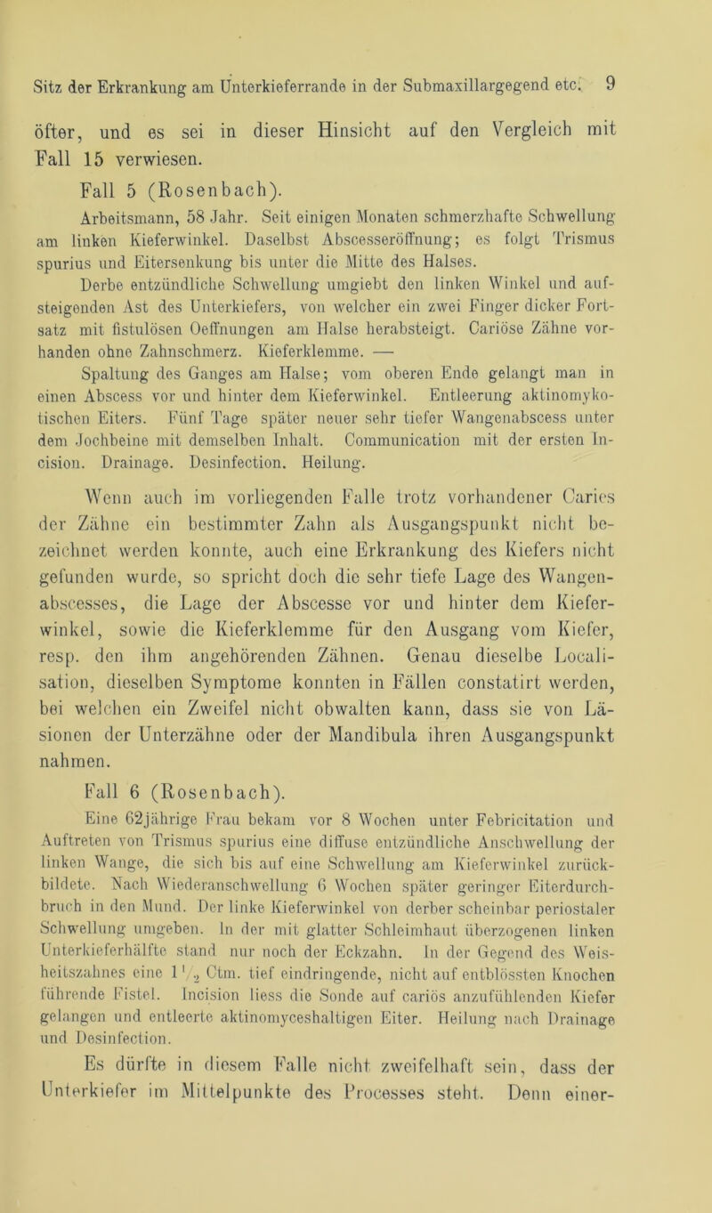 öfter, und es sei in dieser Hinsicht auf den Vergleich mit Fall 15 verwiesen. Fall 5 (Rosenbach). Arbeitsmann, 58 Jahr. Seit einigen Monaten schmerzhafte Schwellung am liuken Kieferwinkel. Daselbst Abscesseröffnung; es folgt Trismus spurius und Eitersenkung bis unter die Mitte des Halses. Derbe entzündliche Schwellung umgiebt den linken Winkel und auf- steigenden Ast des Unterkiefers, von welcher ein zwei Finger dicker Fort- satz mit fistulösen Oeffnungen am Halse herabsteigt. Cariöse Zähne vor- handen ohne Zahnschmerz. Kieferklemme. — Spaltung des Ganges am Halse; vom oberen Endo gelangt man in einen Abscess vor und hinter dem Kieferwinkel. Entleerung aktinomyko- tischen Eiters. Fünf Tage später neuer sehr tiefer Wangenabscess unter dem Jochbeine mit demselben Inhalt. Communication mit der ersten In- cision. Drainage. Desinfection. Heilung. Wenn auch im vorliegenden Falle trotz vorhandener Caries der Zahne ein bestimmter Zahn als Ausgangspunkt nicht be- zeichnet werden konnte, auch eine Erkrankung des Kiefers nicht gefunden wurde, so spricht doch die sehr tiefe Lage des Wangen- abscesses, die Lage der Abscesse vor und hinter dem Kiefer- winkel, sowie die Kieferklemme für den Ausgang vom Kiefer, resp. den ihm angehörenden Zähnen. Genau dieselbe Locali- sation, dieselben Symptome konnten in Fällen constatirt werden, bei welchen ein Zweifel nicht obwalten kann, dass sie von Lä- sionen der Unterzähne oder der Mandibula ihren Ausgangspunkt nahmen. Fall 6 (Rosenbach). Eine 62jährige Frau bekam vor 8 Wochen unter Febricitation und Auftreten von Trismus spurius eine diffuse entzündliche Anschwellung der linken Wange, die sich bis auf eine Schwellung am Kieferwinkel zurück- bildete. Nach Wiederanschwellung 6 Wochen später geringer Eiterdurch- bruch in den Mund. Der linke Kieferwinkel von derber scheinbar periostaler Schwellung umgeben, ln der mit glatter Schleimhaut überzogenen linken Unterkieferhälfte stand nur noch der Eckzahn. In der Gegend des Weis- heitszahnes eine 1' ., Ctm. tief eindringende, nicht auf entblössten Knochen führende Fistel. Incision liess die Sonde auf cariös anzufühlenden Kiefer gelangen und entleerte aktinomyceshaltigen Eiter. Heilung nach Drainage und Desinfection. Es dürfte in diesem Falle nicht zweifelhaft sein, dass der Unterkiefer im Mittelpunkte des Processes steht. Denn einer-