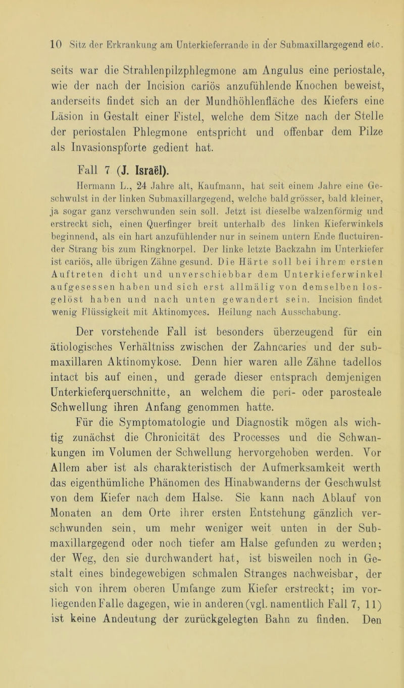 seits war die Strahlenpilzphlegmone am Angulus eine periostale, wie der nach der Incision cariös anzufühlende Knochen beweist, anderseits findet sich an der Mundhöhlenfläche des Kiefers eine Läsion in Gestalt einer Fistel, welche dem Sitze nach der Stelle der periostalen Phlegmone entspricht und offenbar dem Pilze als Invasionspforte gedient hat. Fall 7 (J. Israel). Hermann L., 24 Jahre alt, Kaufmann, hat seit einem Jahre eine Ge- schwulst in der linken Submaxillargegend, welche bald grösser, bald kleiner, ja sogar ganz verschwunden sein soll. Jetzt ist dieselbe walzenförmig und erstreckt sich, einen Querfinger breit unterhalb des linken Kieferwinkels beginnend, als ein hart anzufühlender nur in seinem untern Ende fluctuiren- der Strang bis zum Ringknorpel. Der linke letzte Backzahn im Unterkiefer ist cariös, alle übrigen Zähne gesund. Die Härte soll bei ihrem ersten Auftreten dicht und unverschiebbar dem Unterkieferwinkel aufgesessen haben und sich erst allmalig von demselben los- gelöst haben und nach unten gewandert sein. Incision findet wenig Flüssigkeit mit Aktinomyces. Heilung nach Ausschabung. Der vorstehende Fall ist besonders überzeugend für ein ätiologisches Verhältniss zwischen der Zahncaries und der sub- maxillaren Aktinomykose. Denn hier waren alle Zähne tadellos intact bis auf einen, und gerade dieser entsprach demjenigen Unterkieferquerschnitte, an welchem die peri- oder parosteale Schwellung ihren Anfang genommen hatte. Für die Symptomatologie und Diagnostik mögen als wich- tig zunächst die Chronicität des Processes und die Schwan- kungen im Volumen der Schwellung hervorgehoben werden. Vor Allem aber ist als charakteristisch der Aufmerksamkeit werth das eigenthümliche Phänomen des Hinabwanderns der Geschwulst von dem Kiefer nach dem Halse. Sic kann nach Ablauf von Monaten an dem Orte ihrer ersten Entstehung gänzlich ver- schwunden sein, um mehr weniger weit unten in der Sub- maxillargegend oder noch tiefer am Halse gefunden zu werden; der Weg, den sie durchwandert hat, ist bisweilen noch in Ge- stalt eines bindegewebigen schmalen Stranges nachweisbar, der sich von ihrem oberen Umfange zum Kiefer erstreckt; im vor- liegenden Falle dagegen, wie in anderen (vgl. namentlich Fall 7, 11) ist keine Andeutung der zurückgelegten Bahn zu finden. Den