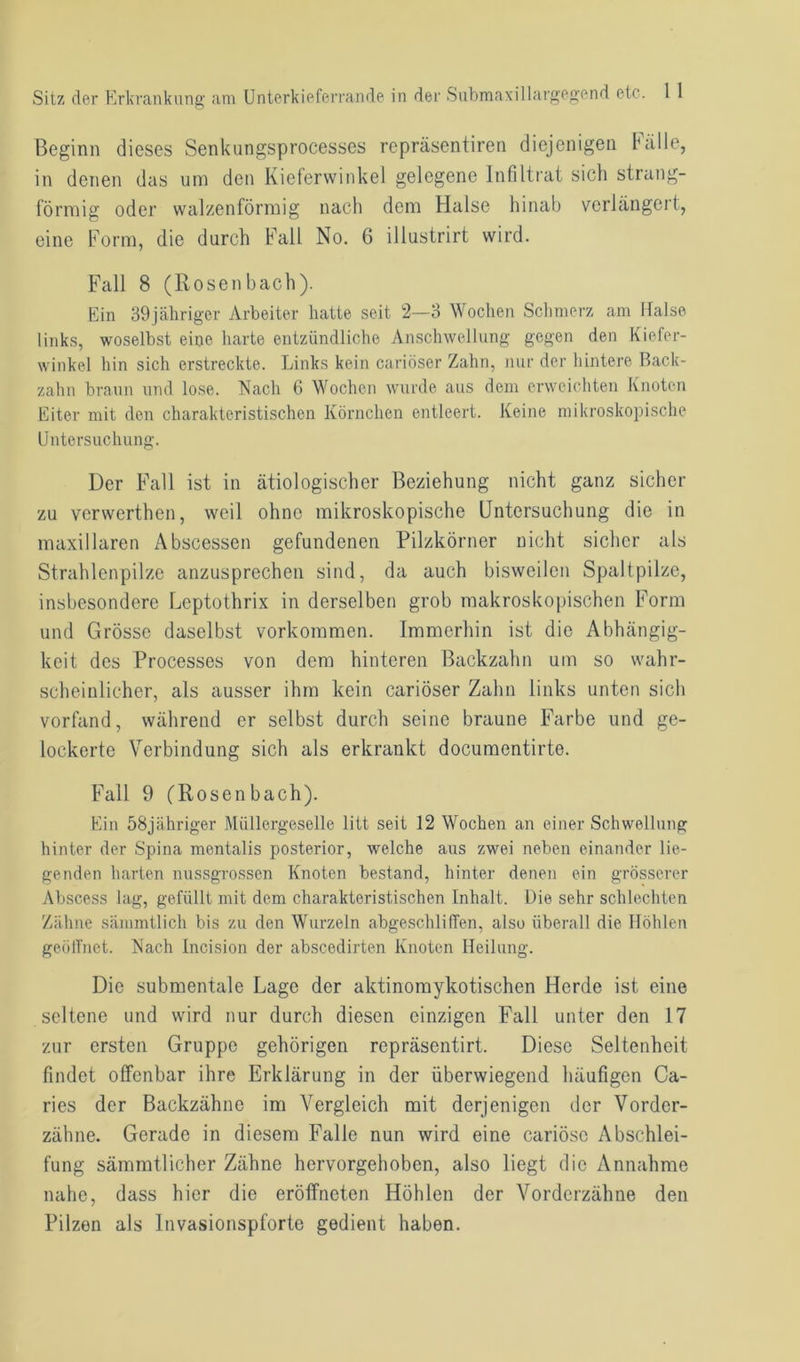 Beginn dieses Senkungsprocesses repräsentiren diejenigen hülle, in denen das um den Kieferwinkel gelegene Infiltrat sich strang- förmig oder walzenförmig nach dem Halse hinab verlängert, eine Form, die durch Fall No. 6 illustrirt wird. Fall 8 (Rosenhach). Ein 39jähriger Arbeiter hatte seit 2—3 Wochen Schmerz am Halse links, woselbst eine harte entzündliche Anschwellung gegen den Kiefer- winkel hin sich erstreckte. Links kein cariöser Zahn, nur der hintere Back- zahn braun und lose. Nach 6 Wochen wurde aus dem erweichten Knoten Eiter mit den charakteristischen Körnchen entleert. Keine mikroskopische Untersuchung. Der Fall ist in ätiologischer Beziehung nicht ganz sicher zu verwerthen, weil ohne mikroskopische Untersuchung die in maxillaren Abscessen gefundenen Pilzkörner nicht sicher als Strahlenpilze anzusprechen sind, da auch bisweilen Spaltpilze, insbesondere Leptothrix in derselben grob makroskopischen Form und Grösse daselbst Vorkommen. Immerhin ist die Abhängig- keit des Processes von dem hinteren Backzahn um so wahr- scheinlicher, als ausser ihm kein cariöser Zahn links unten sich vorfand, während er selbst durch seine braune Farbe und ge- lockerte Verbindung sich als erkrankt documentirte. Fall 9 (Rosenbach). Ein 58jähriger Müllergeselle litt seit 12 Wochen an einer Schwellung hinter der Spina mentalis posterior, welche aus zwei neben einander lie- genden harten nussgrossen Knoten bestand, hinter denen ein grösserer Abscess lag, gefüllt mit dem charakteristischen Inhalt. Die sehr schlechten Zähne sämmtlich bis zu den Wurzeln abgeschliffen, also überall die Höhlen geöffnet. Nach Incision der abscedirten Knoten Heilung. Die submentale Lage der aktinomykotischen Herde ist eine seltene und wird nur durch diesen einzigen Fall unter den 17 zur ersten Gruppe gehörigen repräsentirt. Diese Seltenheit findet offenbar ihre Erklärung in der überwiegend häufigen Ca- ries der Backzähne im Vergleich mit derjenigen der Vorder- zähne. Gerade in diesem Falle nun wird eine cariösc Abschlei- fung sämmtlicher Zähne hervorgehoben, also liegt die Annahme nahe, dass hier die eröffneten Höhlen der Vorderzähne den Pilzen als Invasionspforte gedient haben.