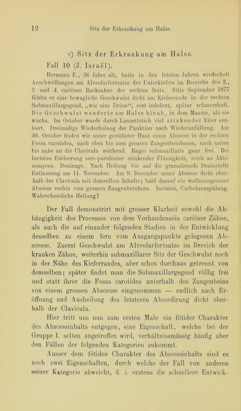 c) Sitz der Erkrankung am Halse. Fall 10 (J. Israel). Hermann E., 36 Jahre alt, hatte in den letzten Jahren wiederholt Anschwellungen am Alveolarfortsatze des Unterkiefers im Bereiche des 2., 3. und 4. cariösen Backzahns der rechten Seite. Mitte September 1877 fühlte er eine bewegliche Geschwulst dicht am Kieferrande in der rechten Submaxillargegend, „wie eine Drüse“, erst indolent, später schmerzhaft. Die Geschwulst wanderte am Halse hinab, in dem Maasse, als sie wuchs. Im October wurde durch Lanzettstich viel stinkender Eiter ent- leert. Dreimalige Wiederholung der Punktion nach Wiederanftillung. Am 30. October finden wir unter gerötheter Haut einen Abscess in der rechten Eossa carotidea, nach oben bis zum grossen Zungenbeinhorne, nach unten bis nahe an die Clavicula reichend. Regio submaxillaris ganz frei. Bei Incision Entleerung sero-purulenter stinkender Flüssigkeit, reich an Akti- nomyces. Drainage. Nach Heilung bis auf die granulirende Drainstelle Entlassung am 11. November. Am 9. December neuer Abscess dicht ober- halb der Clavicula mit demselben Inhalte; bald darauf ein wallnussgrosser Abscess rechts vom grossen Zungenbeinhorn. Incision, Carbolausspülung. Wahrscheinliche Heilung? Der Fall demonstrirt mit grosser Klarheit sowohl die Ab- hängigkeit des Processes von dem Vorhandensein cariöser Zähne, als auch die auf einander folgenden Stadien in der Entwicklung desselben zu einem fern vom Ausgangspunkte gelegenen Ab- scesse. Zuerst Geschwulst am Alveolarfortsatze im Bereich der kranken Zähne, weiterhin submaxillarer Sitz der Geschwulst noch in der Nähe des Kieferrandes, aber schon durchaus getrennt von demselben; später findet man die Submaxillargegend völlig frei und statt ihrer die Fossa carotidea unterhalb des Zungenbeins von einem grossen Abscessc eingenommen — endlich nach Er- öffnung und Ausheilung des letzteren Abscedirung dicht ober- halb der Clavicula. Hier tritt uns nun zum ersten Male ein fötider Charakter des Abscessinhalts entgegen, eine Eigenschaft, welche bei der Gruppe 1. selten angetroffen wird, verhältnissmässig häufig aber den Fällen der folgenden Kategorien zukommt. Ausser dem lötiden Charakter des Abscessinhalts sind es noch zwei Eigenschaften, durch welche der Fall von anderen seiner Kategorie abweicht, d. i. erstens die schnellere Entwich-