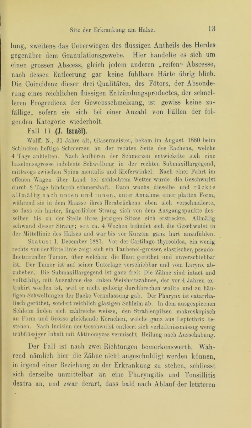 lung, zweitens das Ueberwiegen des flüssigen Aniheils des Herdes gegenüber dem Granulationsgewebe. Hier handelte es sich um einen grossen Abscess, gleich jedem anderen „reifen“ Abscesse, nach dessen Entleerung gar keine fühlbare Härte übrig blieb. Die Coincidenz dieser drei Qualitäten, des Fötors, der Absonde- rung eines reichlichen flüssigen Entzündungsproductes, der schnel- leren Progredienz der Gewebsschmelzung, ist gewiss keine zu- fällige, sofern sie sich bei einer Anzahl von Fällen der fol- genden Kategorie wiederholt. Fall 11 (J. Israel). Wolff. N., 31 Jahre alt, Glasermeister, bekam im August 1880 beim Schlucken heftige Schmerzen an der rechten Seite des Rachens, welche 4 Tage anhielten. Nach Aufhören der Schmerzen entwickelte sich eine haselnussgrosse indolente Schwellung in der rechten Submaxillargegend, mittwegs zwischen Spina mentalis und Kieferwinkel. Nach einer Fahrt im offenen Wagen über Land bei schlechtem Wetter wurde die Geschwulst durch 8 Tage hindurch schmerzhaft. Dann wuchs dieselbe und rückte allmälig nach unten und innen, unter Annahme einer platten Form, während sie in dem Maasse ihres Ilcrabrückens oben sich verschmälerte, so dass ein harter, fingerdicker Strang sich von dem Ausgangspunkte des- selben bis zu der Stelle ihres jetzigen Sitzes sich erstreckte. Allmälig schwand dieser Strang; seit ca. 4 Wochen befindet sich die Geschwulst in der Mittellinie des Halses und war bis vor Kurzem ganz hart anzufühlen. Status: 1. December 1881. Vor der Cartilago thyreoidea, ein wenig rechts von der Mittellinie zeigt sich ein Taubenei-grosser, elastischer, pseudo- fluctuirender Tumor, über welchem die Haut geröthet und unverschiebbar ist. Der Tumor ist auf seiner Unterlage verschiebbar und vom Larynx ab- zuheben. Die Submaxillargegend ist ganz frei: Die Zähne sind intact und vollzählig, mit Ausnahme des linken Weisheitszahnes, der vor 4 Jahren ex- trahirt worden ist, weil er nicht gehörig durchbrechen wollte und zu häu- figen Schwellungen der Backe Veranlassung gab. Der Pharynx ist catarrha- lisch geröthet, sondert reichlich glasigen Schleim ab. ln dem ausgespieenen Schleim finden sich zahlreiche weisse, den Strahlenpilzen makroskopisch an Form und Grösse gleichende Körnchen, welche ganz aus Leptothrix be- stehen. Nach Incision der Geschwulst entleert sich verhältnissmässig wenig triibfliissiger Inhalt mit Aktinomyces vermischt. Heilung nach Ausschabung. Der Fall ist nach zwei Richtungen bemerkenswerth. Wäh- rend nämlich hier die Zähne nicht angeschuldigt werden können, in irgend einer Beziehung zu der Erkrankung zu stehen, schliesst sich derselbe unmittelbar an eine Pharyngitis und Tonsillitis dextra an, und zwar derart, dass bald nach Ablauf der letzteren