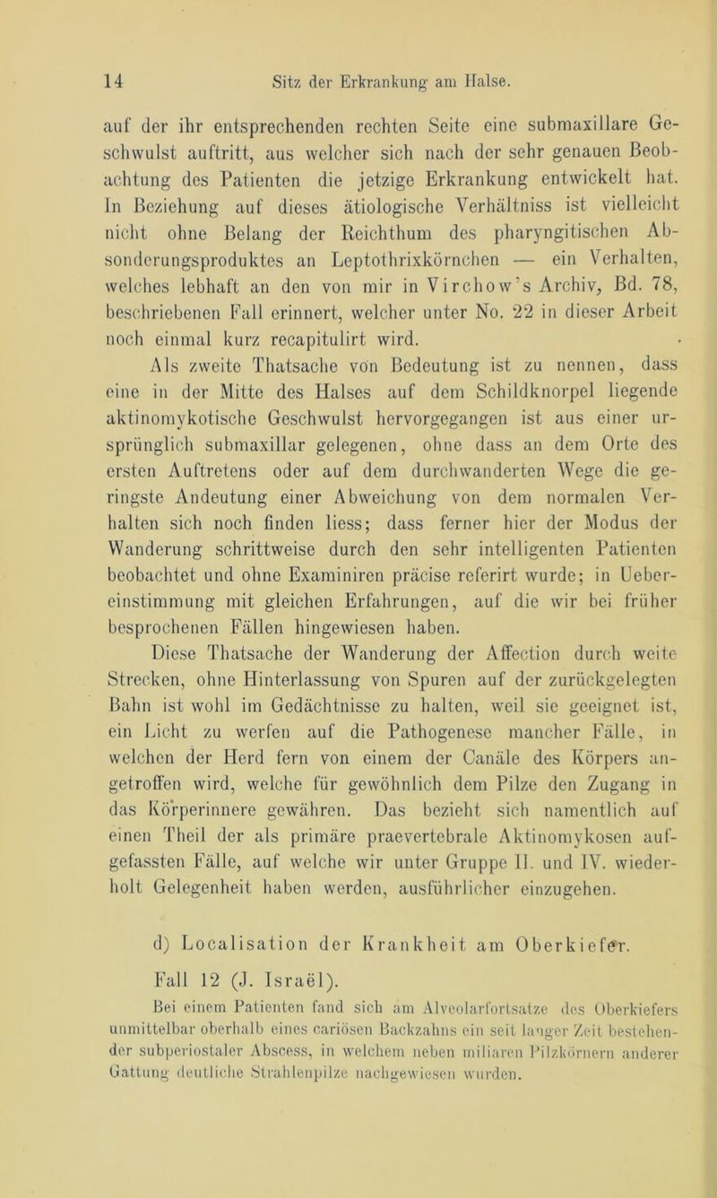auf der ihr entsprechenden rechten Seite eine submaxillare Ge- schwulst auftritt, aus welcher sich nach der sehr genauen Beob- achtung des Patienten die jetzige Erkrankung entwickelt hat. In Beziehung auf dieses ätiologische Yerhältniss ist vielleicht nicht ohne Belang der Reichthum des pharyngitischen Ab- sonderungsproduktes an Leptothrixkörnchen — ein Verhalten, welches lebhaft an den von mir in Virchow’s Archiv, Bd. 78, beschriebenen Fall erinnert, welcher unter No. 22 in dieser Arbeit noch einmal kurz recapitulirt wird. Als zweite Thatsache von Bedeutung ist zu nennen, dass eine in der Mitte des Halses auf dem Schildknorpel liegende aktinomykotische Geschwulst hervorgegangen ist aus einer ur- sprünglich submaxillar gelegenen, ohne dass an dem Orte des ersten Auftretens oder auf dem durchwanderten Wege die ge- ringste Andeutung einer Abweichung von dem normalen Ver- halten sich noch finden liess; dass ferner hier der Modus der Wanderung schrittweise durch den sehr intelligenten Patienten beobachtet und ohne Examiniren präcise referirt wurde; in Ueber- einstimmung mit gleichen Erfahrungen, auf die wir bei früher besprochenen Fällen hingewiesen haben. Diese Thatsache der Wanderung der Affection durch weite Strecken, ohne Hinterlassung von Spuren auf der zurückgelegten Bahn ist wohl im Gedächtnisse zu halten, weil sie geeignet ist, ein Licht zu werfen auf die Pathogenese mancher Fälle, in welchen der Herd fern von einem der Canäle des Körpers an- getroffen wird, welche für gewöhnlich dem Pilze den Zugang in das Körperinnere gewähren. Das bezieht sich namentlich auf einen Theil der als primäre praevertebrale Aktinomykosen auf- gefassten Fälle, auf welche wir unter Gruppe II. und IV. wieder- holt Gelegenheit haben werden, ausführlicher einzugehen. d) Localisation der Krankheit am Oberkiefer. Fall 12 (J. Israel). Bei einem Patienten fand sich am Alveolarfortsatze des Oberkiefers unmittelbar oberhalb eines cariösen Backzahns ein seit langer Zeit bestehen- der subperiostaler Abscess, in welchem neben miliaren Pilzkörnern anderer Gattung deutliche Strahlenpilze nachgewiesen wurden.