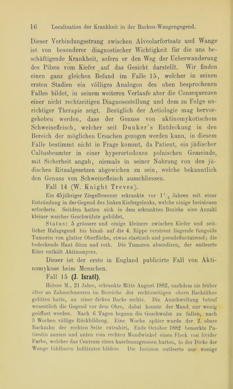 Dieser Verbindungsstrang zwischen Alveolarfortsatz und Wange ist von besonderer diagnostischer Wichtigkeit für die uns be- schäftigende Krankheit, sofern er den Weg der Ueberwanderung des Pilzes vom Kiefer auf das Gesicht darstellt. Wir finden einen ganz gleichen Befund im Falle 15, welcher in seinen ersten Stadien ein völliges Analogon des oben besprochenen Falles bildet, in seinem weiteren Verlaufe aber die Consequenzen einer nicht rechtzeitigen Diagnosestellung und dem zu Folge un- richtiger Therapie zeigt. Bezüglich der Aetiologie mag hervor- gehoben werden, dass der Genuss von aktinomykotischem Schweinefleisch, welcher seit Dunker’s Entdeckung in den Bereich der möglichen Ursachen gezogen werden kann, in diesem Falle bestimmt nicht in Frage kommt, da Patient, ein jüdischer Cultusbeamter in einer hyperortodoxen polnischen Gemeinde, mit Sicherheit angab, niemals in seiner Nahrung von den jü- dischen Ritualgesetzen abgewichen zu sein, welche bekanntlich den Genuss von Schweinefleisch ausschliessen. Fall 14 (W. Knight Treves). Ein 45jähriger Ziegelbrenner erkrankte vor 12 Jahren mit einer Entzündung in der Gegend des linken Kiefergelenks, welche einige Incisionen erforderte. Seitdem hatten sich in dem erkrankten Bezirke eine Anzahl kleiner weicher Geschwülste gebildet. Status: 5 grössere und einige kleinere zwischen Kiefer und seit- licher Halsgegend bis hinab auf die 4. Rippe verstreut liegende fungoide Tumoren von glatter Oberfhüche, etwas elastisch und pseudofluctuirend; die bedeckende Haut dünn und roth. Die Tumoren abscediren, der entleerte Eiter enthält Aktinomyces. Dieser ist der erste in England publicirte Fall von Akti- nomykose beim Menschen. Fall 15 (J. Israel). Helene M., 21 Jahre, erkrankte Mitte August 1882, nachdem sie früher öfter an Zahnschmerzen im Bereiche der rechtsseitigen obern Backzähne gelitten hatte, an einer dicken Backe rechts. Die Anschwellung betraf wesentlich die Gegend vor dem Ohre, dabei konnte der Mund nur wenig geölfnet werden. Hach 6 Tagen begann die Geschwulst zu fallen, nach 3 Wochen völlige Rückbildung. Eine Woche später wurde der 2. obere Backzahn der rechten Seite extrahirt. Ende October 1882 bemerkte Pa- tientin aussen und unten vom rechten Mundwinkel einen Fleck von livider Farbe, welcher das Centrum eines haselnussgrossen harten, in der Dicke der Wange fühlbaren Infiltrates bildete. Die Incision entleerte nur wenige