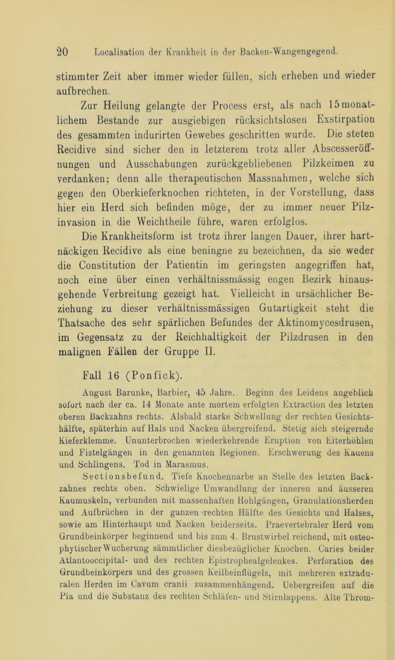 stimmter Zeit aber immer wieder füllen, sich erheben und wieder aufbrechen. Zur Heilung gelangte der Process erst, als nach 15 monat- lichem Bestände zur ausgiebigen rücksichtslosen Exstirpation des gesammten indurirten Gewebes geschritten wurde. Die steten Recidive sind sicher den in letzterem trotz aller Abscesseröff- nungen und Ausschabungen zurückgebliebenen Pilzkeimen zu verdanken; denn alle therapeutischen Massnahmen, welche sich gegen den Oberkieferknochen richteten, in der Vorstellung, dass hier ein Herd sich befinden möge, der zu immer neuer Pilz- invasion in die Weichtheile führe, waren erfolglos. Die Krankheitsform ist trotz ihrer langen Dauer, ihrer hart- näckigen Recidive als eine beningne zu bezeichnen, da sie weder die Constitution der Patientin im geringsten angegriffen hat, noch eine über einen verhältnissmässig engen Bezirk hinaus- gehende Verbreitung gezeigt hat. Vielleicht in ursächlicher Be- ziehung zu dieser verhältnissmässigen Gutartigkeit steht die Thatsache des sehr spärlichen Befundes der Aktinomycesdrusen, im Gegensatz zu der Reichhaltigkeit der Pilzdrusen in den malignen Fällen der Gruppe II. Fall 16 (Ponfick). August Barunke, Barbier, 45 Jahre. Beginn des Leidens angeblich sofort nach der ca. 14 Monate ante mortem erfolgten Extraction des letzten oberen Backzahns rechts. Alsbald starke Schwellung der rechten Gesichts- hälfte, späterhin auf Hals und Nacken übergreifend. Stetig sich steigernde Kieferklemme. Ununterbrochen wiederkehrende Eruption von Eiterhöhlen und Fistelgängen in den genannten Regionen. Erschwerung des Kauens und Sehlingens. Tod in Marasmus. Sectionsbefund. Tiefe Knochennarbe an Stelle des letzten Back- zahnes rechts oben. Schwielige Umwandlung der inneren und äusseren Kaumuskeln, verbunden mit massenhaften Hohlgängen, Granulationsherden und Aufbrüchen in der ganzen rechten Hälfte des Gesichts und Halses, sowie am Hinterhaupt und Nacken beiderseits. Praevertebraler Herd vom Grundbeinkörper beginnend und bis zum 4. Brustwirbel reichend, mit osteo- phytischerWucherung sämmtlicher diesbezüglicher Knochen. Caries beider Atlantooccipital- und des rechten Epistrophealgelenkes. Perforation des Grundbeinkörpers und des grossen Keilbeinlliigels, mit mehreren extradu- ralen Herden im Cavum cranii zusammenhängend. Uebergreifen auf die Pia und die Substanz des rechten Schläfen- und Stirnlappens. Alte Throm-
