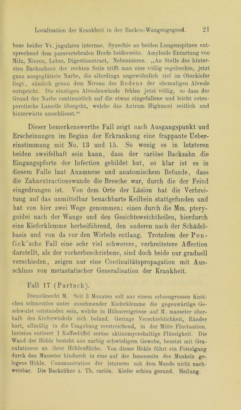 böse beider Vv. jugulares internae. Synechie an beiden Lungenspitzen ent- sprechend dem paravertebralen Herde beiderseits. Amyloide Entartung von Milz, Nieren, Leber. Digestionstract, Nebennieren. „An Stelle des hinter- sten Backzahnes der rechten Seite trifft man eine völlig regelrechte, jetzt ganz ausgeglättete Narbe, die allerdings ungewöhnlich tief im Oberkiefer liegt, nämlich genau dem Niveau des Bodens der ehemaligen Alveole entspricht. Pie einstigen Alveolenwände fehlen jetzt völlig, so dass der Grund der Narbe continuirlich auf die etwas eingefallene und leicht osteo- porotische Lamelle übergeht, welche das Antrum Highmori seitlich und hinterwärts umschliesst.“ Dieser bemerkenswerthe Fall zeigt nach Ausgangspunkt und Erscheinungen im Beginn der Erkrankung eine frappante Ueber- einstimmung mit No. 13 und 15. So wenig es in letzteren beiden zweifelhaft sein kann, dass der cariöse Backzahn die Eingangspforte der Infection gebildet hat, so klar ist es in diesem Falle laut Anamnese und anatomischem Befunde, dass die Zahnextractionswunde die Bresche war, durch die der Feind eingedrungen ist. Von dem Orte der Läsion hat die Verbrei- tung auf das unmittelbar benachbarte Keilbein stattgefunden und hat von hier zwei Wege genommen; einen durch die Mm. ptery- goidei nach der Wange und den Gesichtsweichtheilen, hierdurch eine Kieferklemme herbeiführend, den anderen nach der Schädel- basis und von da vor den Wirbeln entlang. Trotzdem der Pon- fick’sche Fall eine sehr viel schwerere, verbreitetere Affection darstellt, als der vorherbeschriebene, sind doch beide nur graduell verschieden, zeigen nur eine Continuitätspropagation mit Aus- schluss von metastatischer Generalisation der Krankheit. Fall 17 (Partsch). Dienstknecht M. Seit 3 Monaten soll aus einem erbsengrossen Knöt- chen schmerzlos unter zunehmender Kieferklemme die gegenwärtige Ge- schwulst entstanden sein, welche in Hühnereigrösse auf M. masseter ober- halb des Kieferwinkels sich befand. Geringe Verschieblichkeit, Ränder hart, allmälig in die Umgebung verstreichend, in der Mitte Fluctuation. Incision entleert 1 Kaffeelöffel seröse aktinomyceshaltige Flüssigkeit. Die Wand der Höhle besteht aus narbig schwieligem Gewebe, besetzt mit Gra- nulationen an ihrer Höhlenfläche. Von dieser Höhle führt ein Fistelgang durch den Masseter hindurch in eine auf der Innenseite des Muskels ge- legene Höhle. Communication der letzteren mit dem Munde nicht nach- weisbar. Die Backzähne z. Th. cariös. Kiefer schien gesund. Heilung.